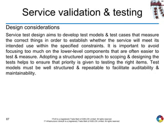 87 ITIL® is a (registered) Trade Mark of AXELOS Limited. All rights reserved.
IT Infrastructure Library® is a (registered) Trade Mark of AXELOS Limited. All rights reserved.
Service validation & testing
Design considerations
Service test design aims to develop test models & test cases that measure
the correct things in order to establish whether the service will meet its
intended use within the specified constraints. It is important to avoid
focusing too much on the lower-level components that are often easier to
test & measure. Adopting a structured approach to scoping & designing the
tests helps to ensure that priority is given to testing the right items. Test
models must be well structured & repeatable to facilitate auditability &
maintainability.
 