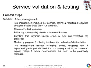 90 ITIL® is a (registered) Trade Mark of AXELOS Limited. All rights reserved.
IT Infrastructure Library® is a (registered) Trade Mark of AXELOS Limited. All rights reserved.
Service validation & testing
Process steps
Validation & test management
Test management includes the planning, control & reporting of activities
through the test stages of service transition.
Planning the test resources
Prioritizing & scheduling what is to be tested & when
Checking that incoming known errors & their documentation are
processed
Monitoring progress & collating feedback from validation & test activities
Test management includes managing issues, mitigating risks &
implementing changes identified from the testing activities, as these can
impose delays & create dependencies that need to be proactively
managed
 