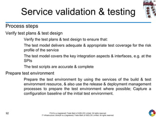 92 ITIL® is a (registered) Trade Mark of AXELOS Limited. All rights reserved.
IT Infrastructure Library® is a (registered) Trade Mark of AXELOS Limited. All rights reserved.
Service validation & testing
Process steps
Verify test plans & test design
Verify the test plans & test design to ensure that:
The test model delivers adequate & appropriate test coverage for the risk
profile of the service
The test model covers the key integration aspects & interfaces, e.g. at the
SPIs
The test scripts are accurate & complete
Prepare test environment
Prepare the test environment by using the services of the build & test
environment resource, & also use the release & deployment management
processes to prepare the test environment where possible; Capture a
configuration baseline of the initial test environment.
 