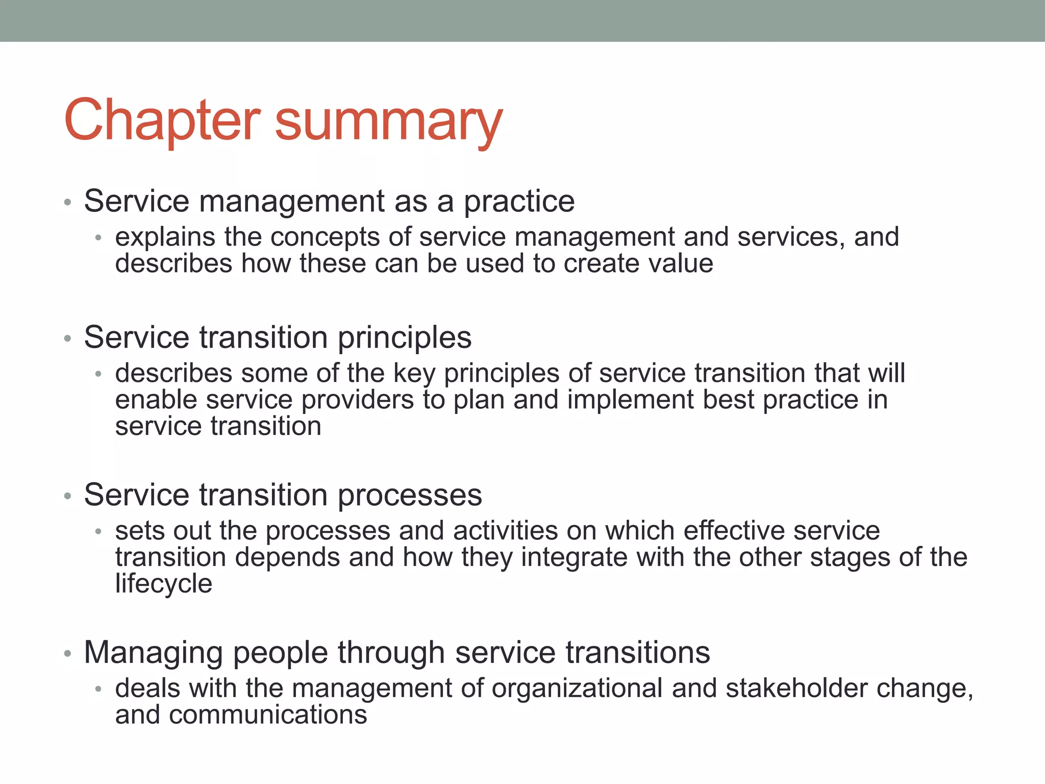 Chapter summary
• Service management as a practice
• explains the concepts of service management and services, and
describes how these can be used to create value
• Service transition principles
• describes some of the key principles of service transition that will
enable service providers to plan and implement best practice in
service transition
• Service transition processes
• sets out the processes and activities on which effective service
transition depends and how they integrate with the other stages of the
lifecycle
• Managing people through service transitions
• deals with the management of organizational and stakeholder change,
and communications
 