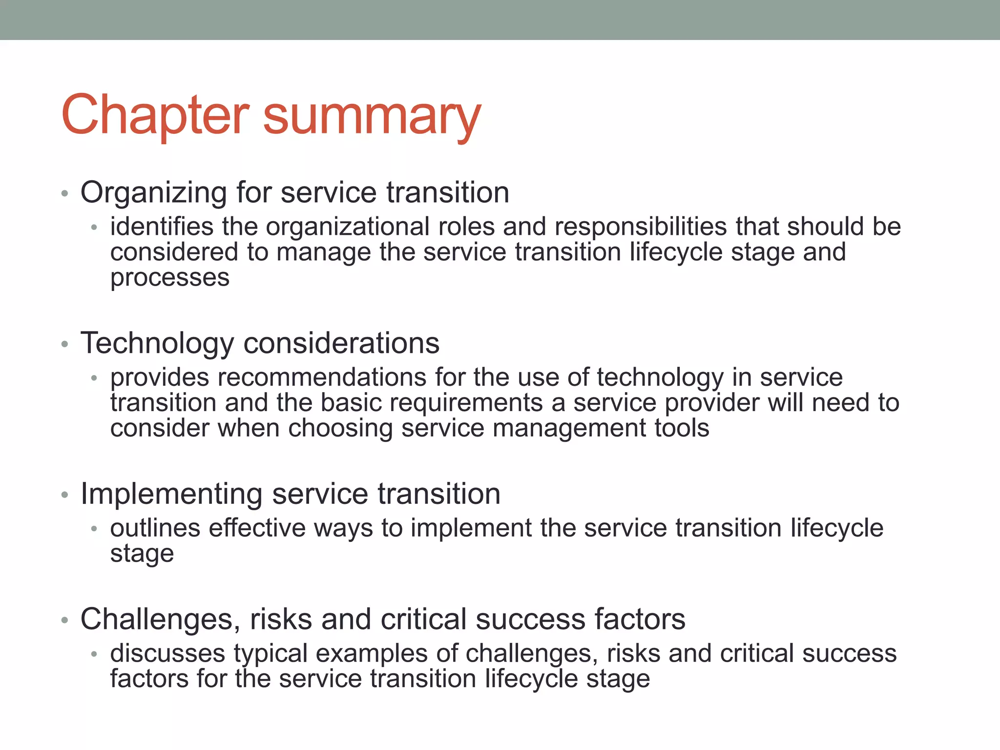 Chapter summary
• Organizing for service transition
• identifies the organizational roles and responsibilities that should be
considered to manage the service transition lifecycle stage and
processes
• Technology considerations
• provides recommendations for the use of technology in service
transition and the basic requirements a service provider will need to
consider when choosing service management tools
• Implementing service transition
• outlines effective ways to implement the service transition lifecycle
stage
• Challenges, risks and critical success factors
• discusses typical examples of challenges, risks and critical success
factors for the service transition lifecycle stage
 