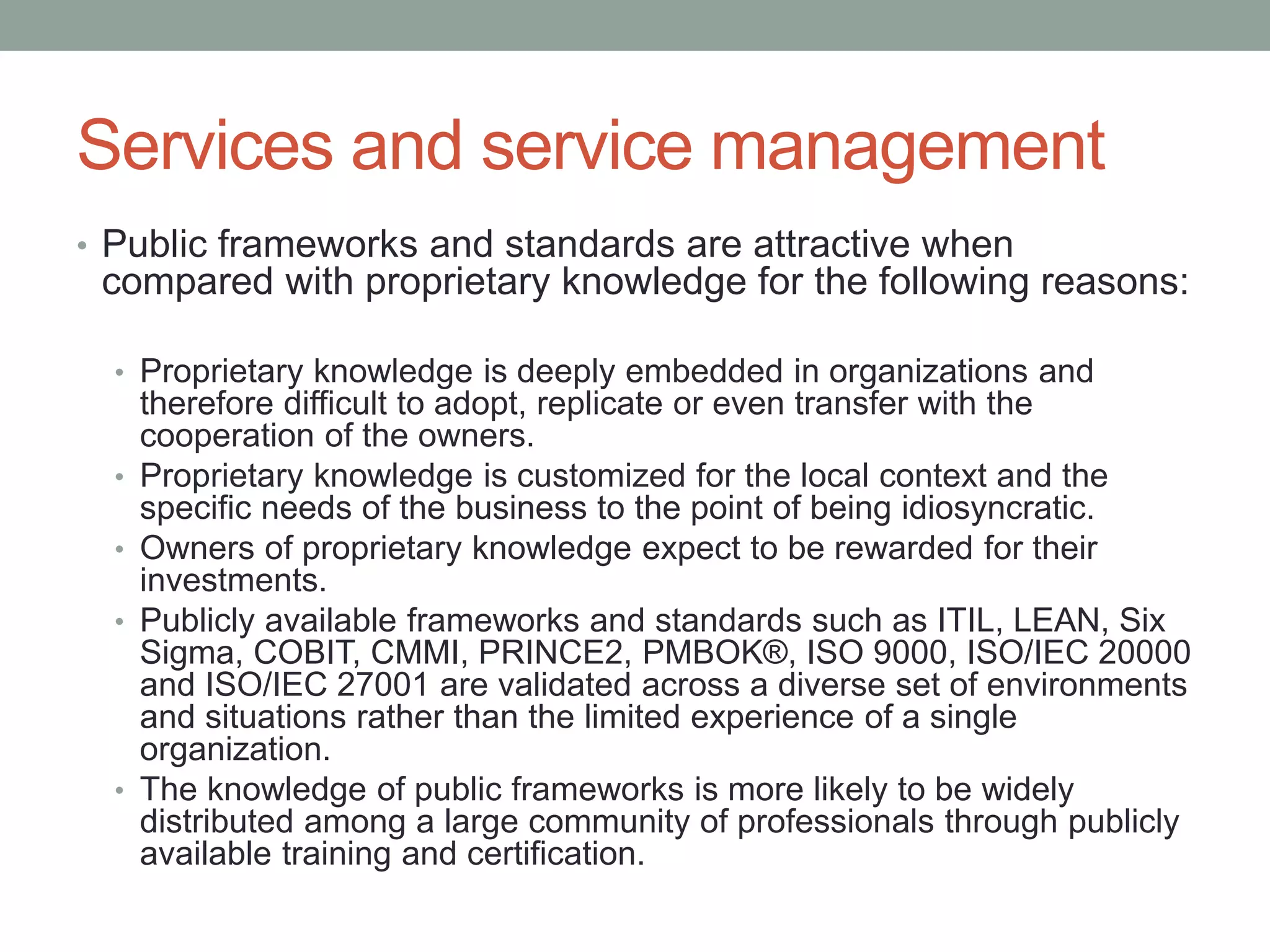 Services and service management
• Public frameworks and standards are attractive when
compared with proprietary knowledge for the following reasons:
• Proprietary knowledge is deeply embedded in organizations and
therefore difficult to adopt, replicate or even transfer with the
cooperation of the owners.
• Proprietary knowledge is customized for the local context and the
specific needs of the business to the point of being idiosyncratic.
• Owners of proprietary knowledge expect to be rewarded for their
investments.
• Publicly available frameworks and standards such as ITIL, LEAN, Six
Sigma, COBIT, CMMI, PRINCE2, PMBOK®, ISO 9000, ISO/IEC 20000
and ISO/IEC 27001 are validated across a diverse set of environments
and situations rather than the limited experience of a single
organization.
• The knowledge of public frameworks is more likely to be widely
distributed among a large community of professionals through publicly
available training and certification.
 