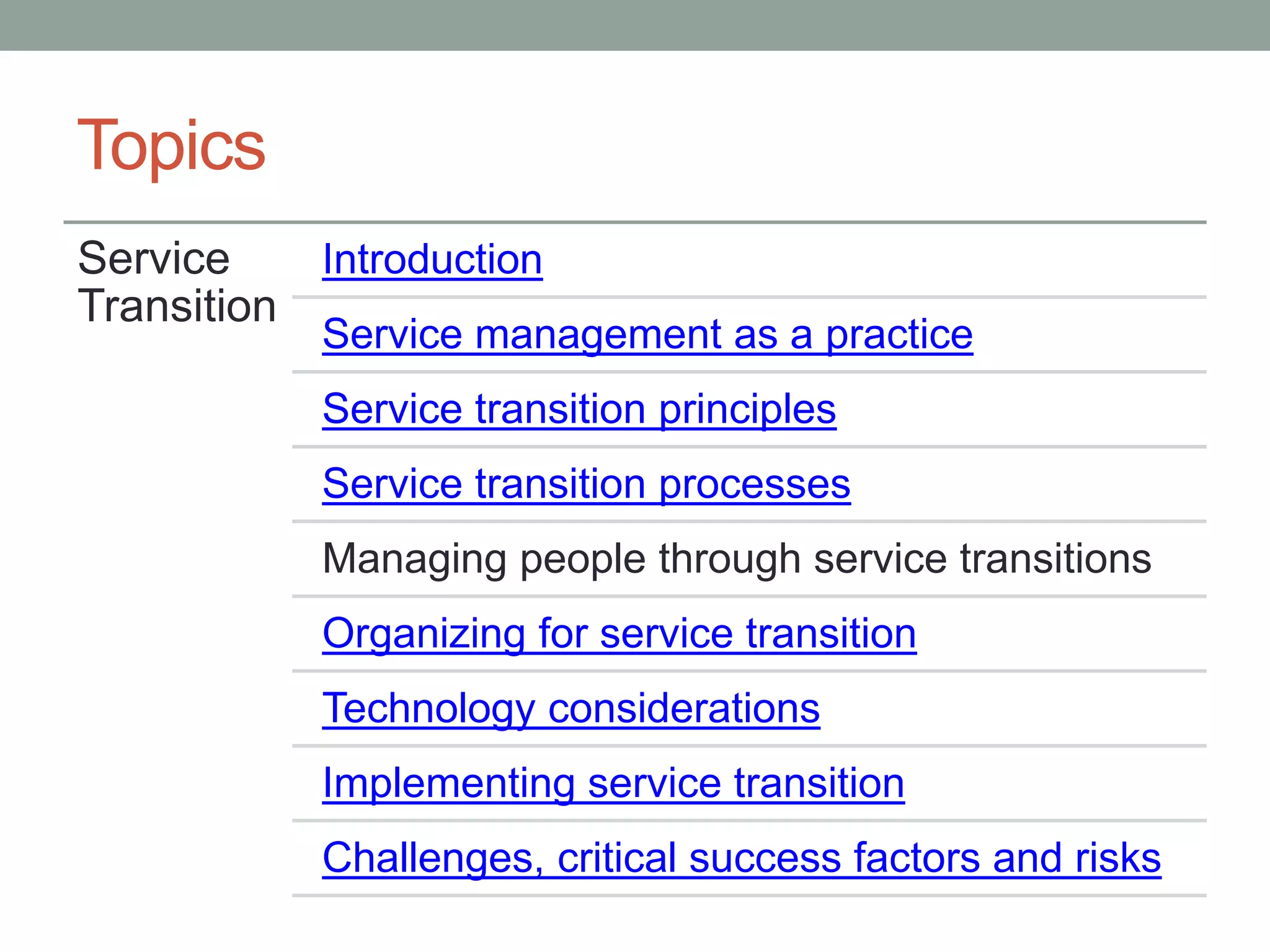 Topics
Service
Transition
Introduction
Service management as a practice
Service transition principles
Service transition processes
Managing people through service transitions
Organizing for service transition
Technology considerations
Implementing service transition
Challenges, critical success factors and risks
 