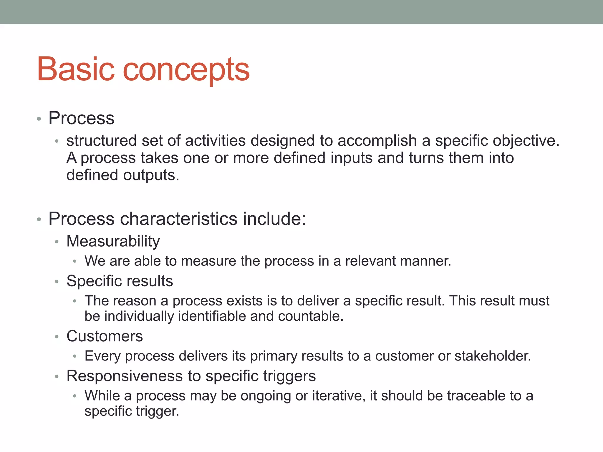 Basic concepts
• Process
• structured set of activities designed to accomplish a specific objective.
A process takes one or more defined inputs and turns them into
defined outputs.
• Process characteristics include:
• Measurability
• We are able to measure the process in a relevant manner.
• Specific results
• The reason a process exists is to deliver a specific result. This result must
be individually identifiable and countable.
• Customers
• Every process delivers its primary results to a customer or stakeholder.
• Responsiveness to specific triggers
• While a process may be ongoing or iterative, it should be traceable to a
specific trigger.
 
