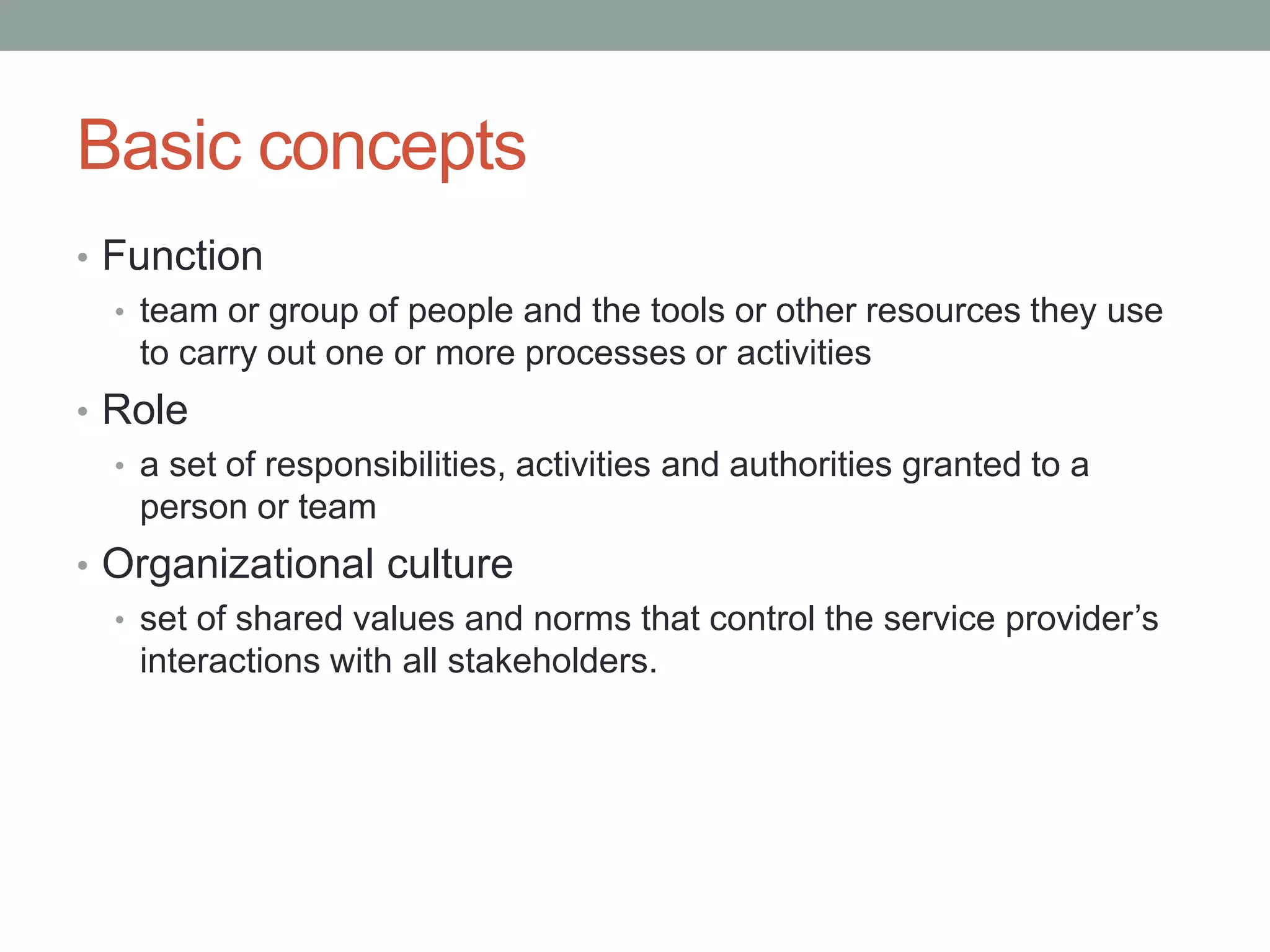 Basic concepts
• Function
• team or group of people and the tools or other resources they use
to carry out one or more processes or activities
• Role
• a set of responsibilities, activities and authorities granted to a
person or team
• Organizational culture
• set of shared values and norms that control the service provider’s
interactions with all stakeholders.
 