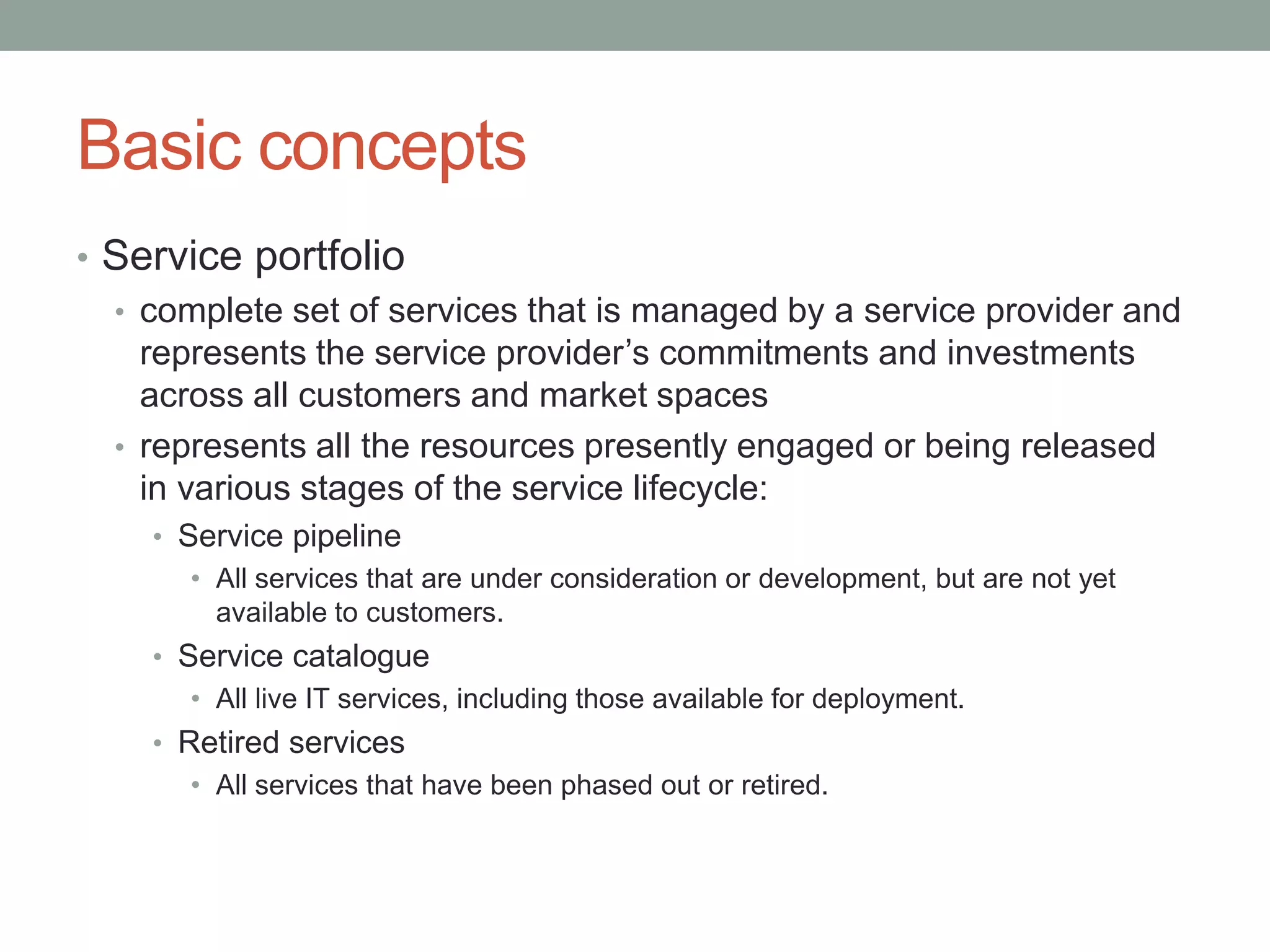 Basic concepts
• Service portfolio
• complete set of services that is managed by a service provider and
represents the service provider’s commitments and investments
across all customers and market spaces
• represents all the resources presently engaged or being released
in various stages of the service lifecycle:
• Service pipeline
• All services that are under consideration or development, but are not yet
available to customers.
• Service catalogue
• All live IT services, including those available for deployment.
• Retired services
• All services that have been phased out or retired.
 