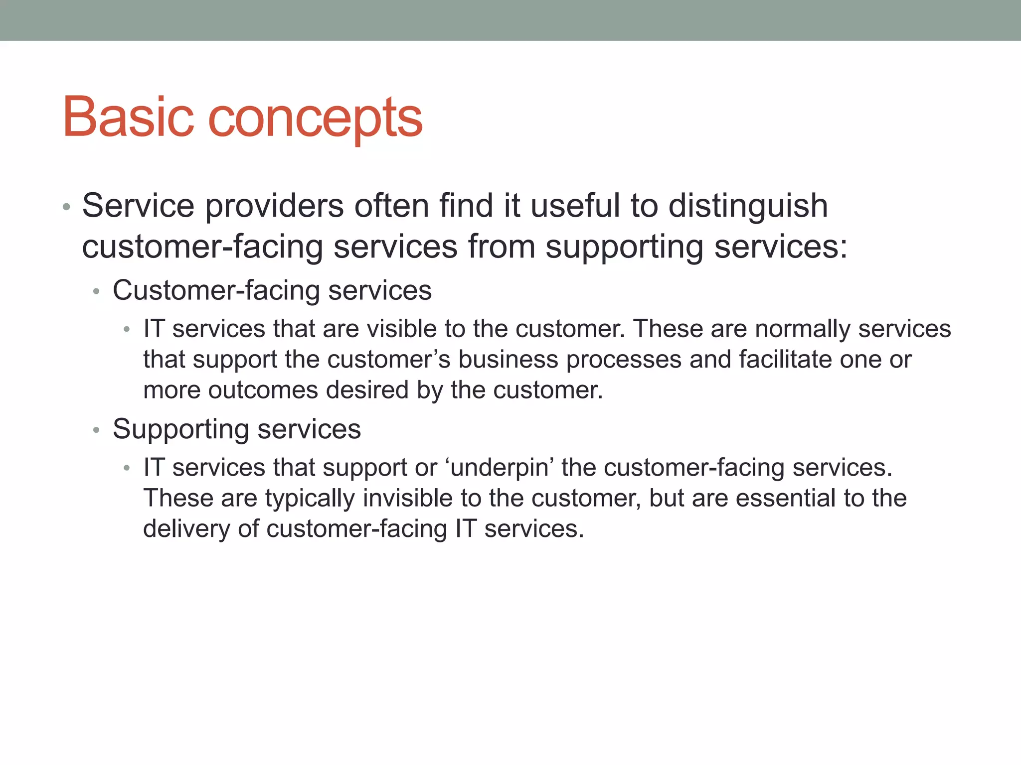 Basic concepts
• Service providers often find it useful to distinguish
customer-facing services from supporting services:
• Customer-facing services
• IT services that are visible to the customer. These are normally services
that support the customer’s business processes and facilitate one or
more outcomes desired by the customer.
• Supporting services
• IT services that support or ‘underpin’ the customer-facing services.
These are typically invisible to the customer, but are essential to the
delivery of customer-facing IT services.
 