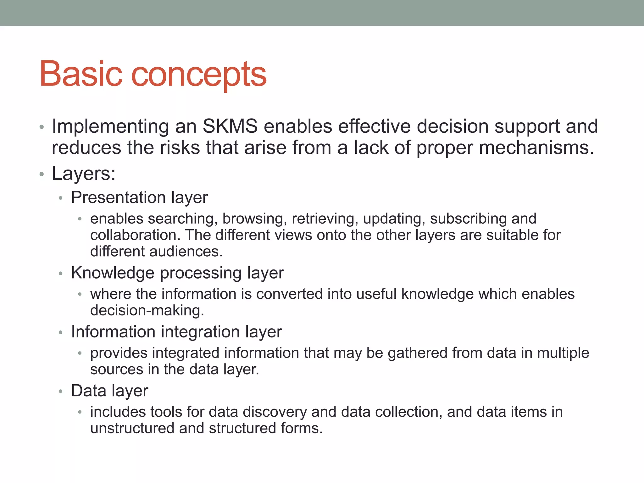 Basic concepts
• Implementing an SKMS enables effective decision support and
reduces the risks that arise from a lack of proper mechanisms.
• Layers:
• Presentation layer
• enables searching, browsing, retrieving, updating, subscribing and
collaboration. The different views onto the other layers are suitable for
different audiences.
• Knowledge processing layer
• where the information is converted into useful knowledge which enables
decision-making.
• Information integration layer
• provides integrated information that may be gathered from data in multiple
sources in the data layer.
• Data layer
• includes tools for data discovery and data collection, and data items in
unstructured and structured forms.
 