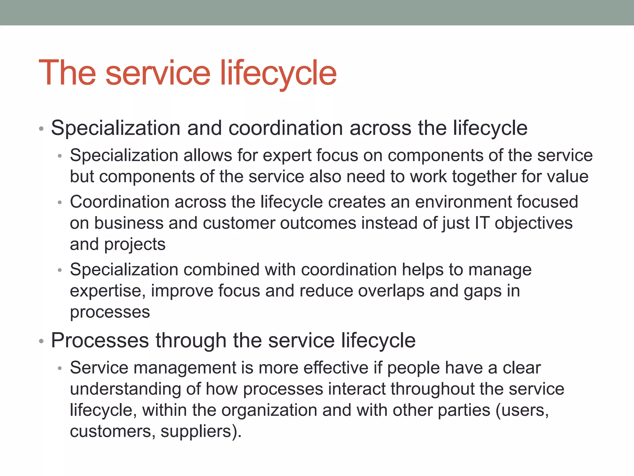 The service lifecycle
• Specialization and coordination across the lifecycle
• Specialization allows for expert focus on components of the service
but components of the service also need to work together for value
• Coordination across the lifecycle creates an environment focused
on business and customer outcomes instead of just IT objectives
and projects
• Specialization combined with coordination helps to manage
expertise, improve focus and reduce overlaps and gaps in
processes
• Processes through the service lifecycle
• Service management is more effective if people have a clear
understanding of how processes interact throughout the service
lifecycle, within the organization and with other parties (users,
customers, suppliers).
 