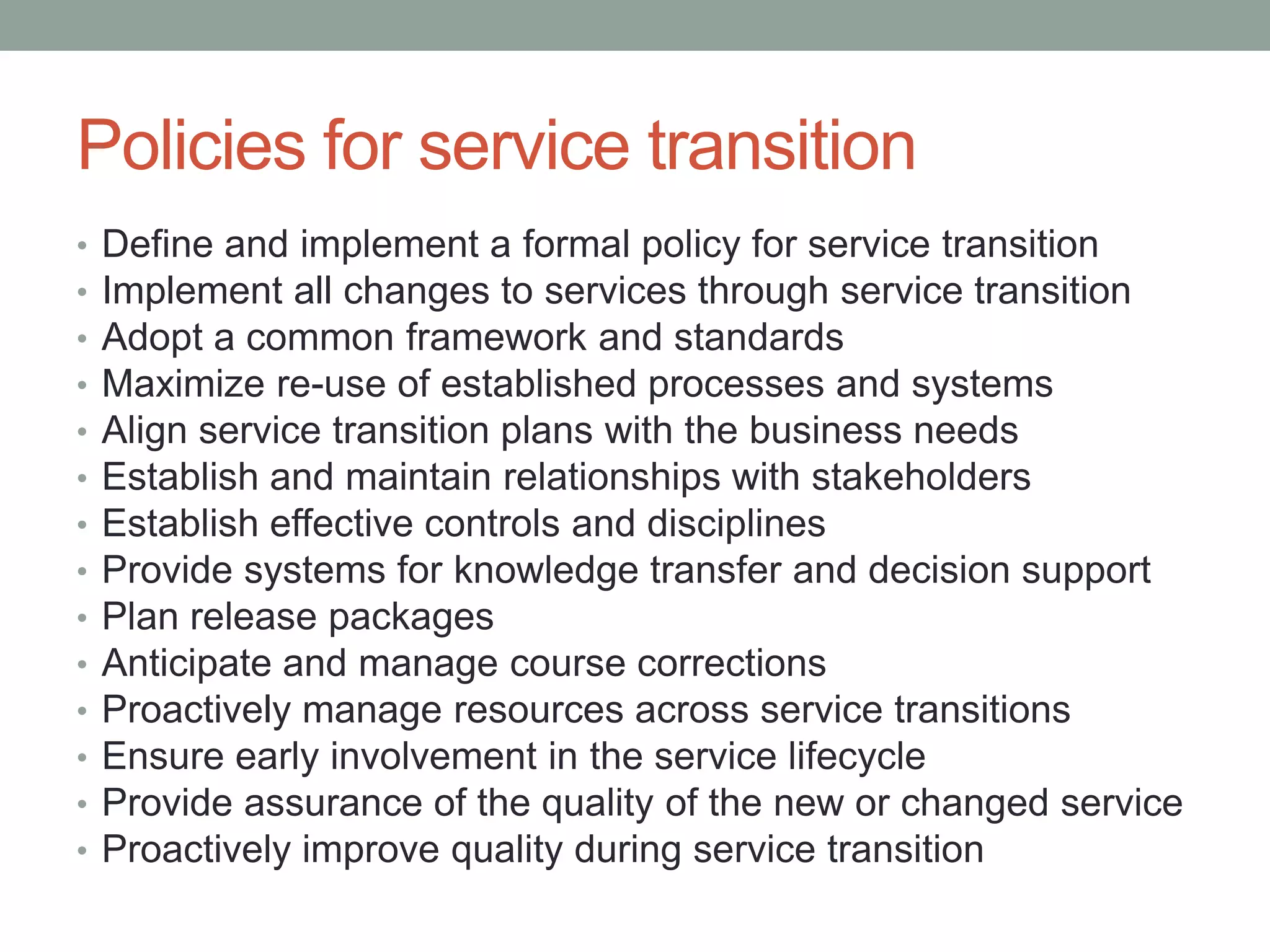 Policies for service transition
• Define and implement a formal policy for service transition
• Implement all changes to services through service transition
• Adopt a common framework and standards
• Maximize re-use of established processes and systems
• Align service transition plans with the business needs
• Establish and maintain relationships with stakeholders
• Establish effective controls and disciplines
• Provide systems for knowledge transfer and decision support
• Plan release packages
• Anticipate and manage course corrections
• Proactively manage resources across service transitions
• Ensure early involvement in the service lifecycle
• Provide assurance of the quality of the new or changed service
• Proactively improve quality during service transition
 