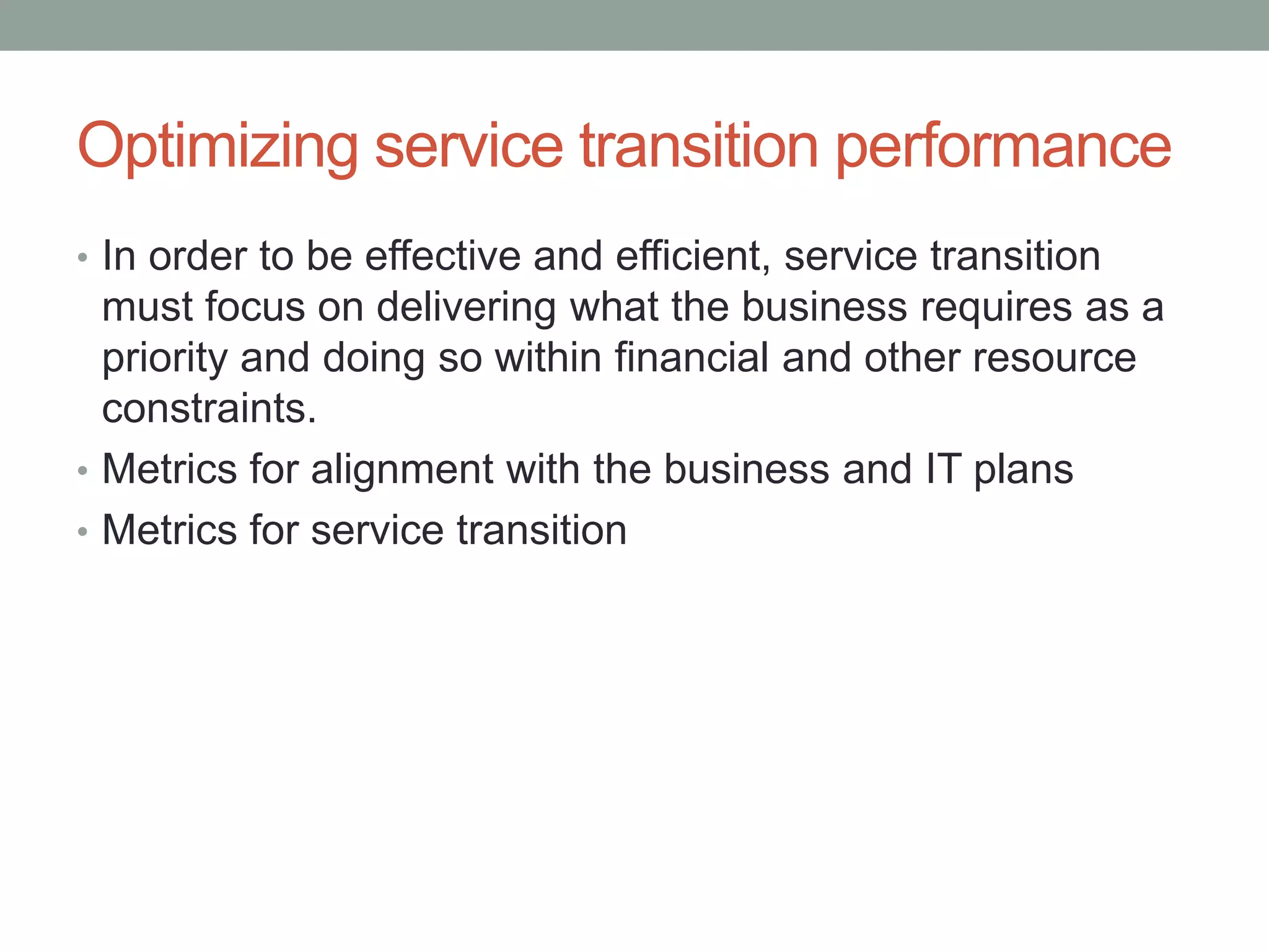 Optimizing service transition performance
• In order to be effective and efficient, service transition
must focus on delivering what the business requires as a
priority and doing so within financial and other resource
constraints.
• Metrics for alignment with the business and IT plans
• Metrics for service transition
 