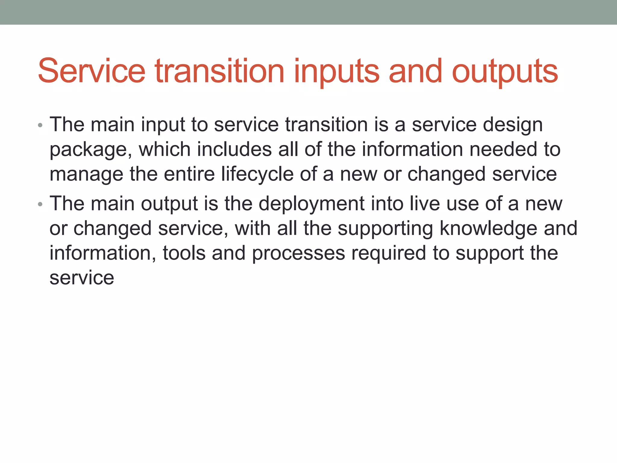 Service transition inputs and outputs
• The main input to service transition is a service design
package, which includes all of the information needed to
manage the entire lifecycle of a new or changed service
• The main output is the deployment into live use of a new
or changed service, with all the supporting knowledge and
information, tools and processes required to support the
service
 