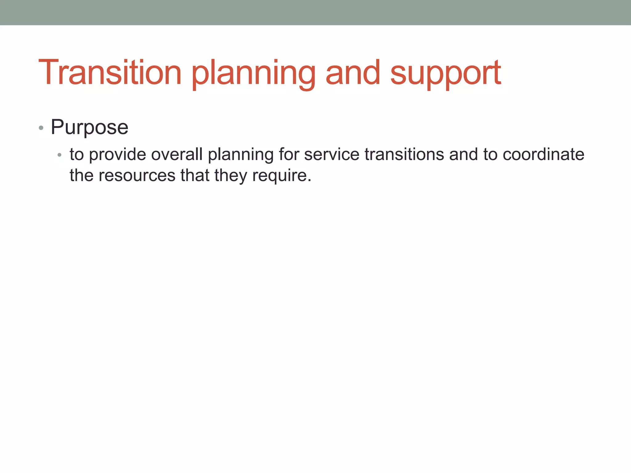 Transition planning and support
• Purpose
• to provide overall planning for service transitions and to coordinate
the resources that they require.
 