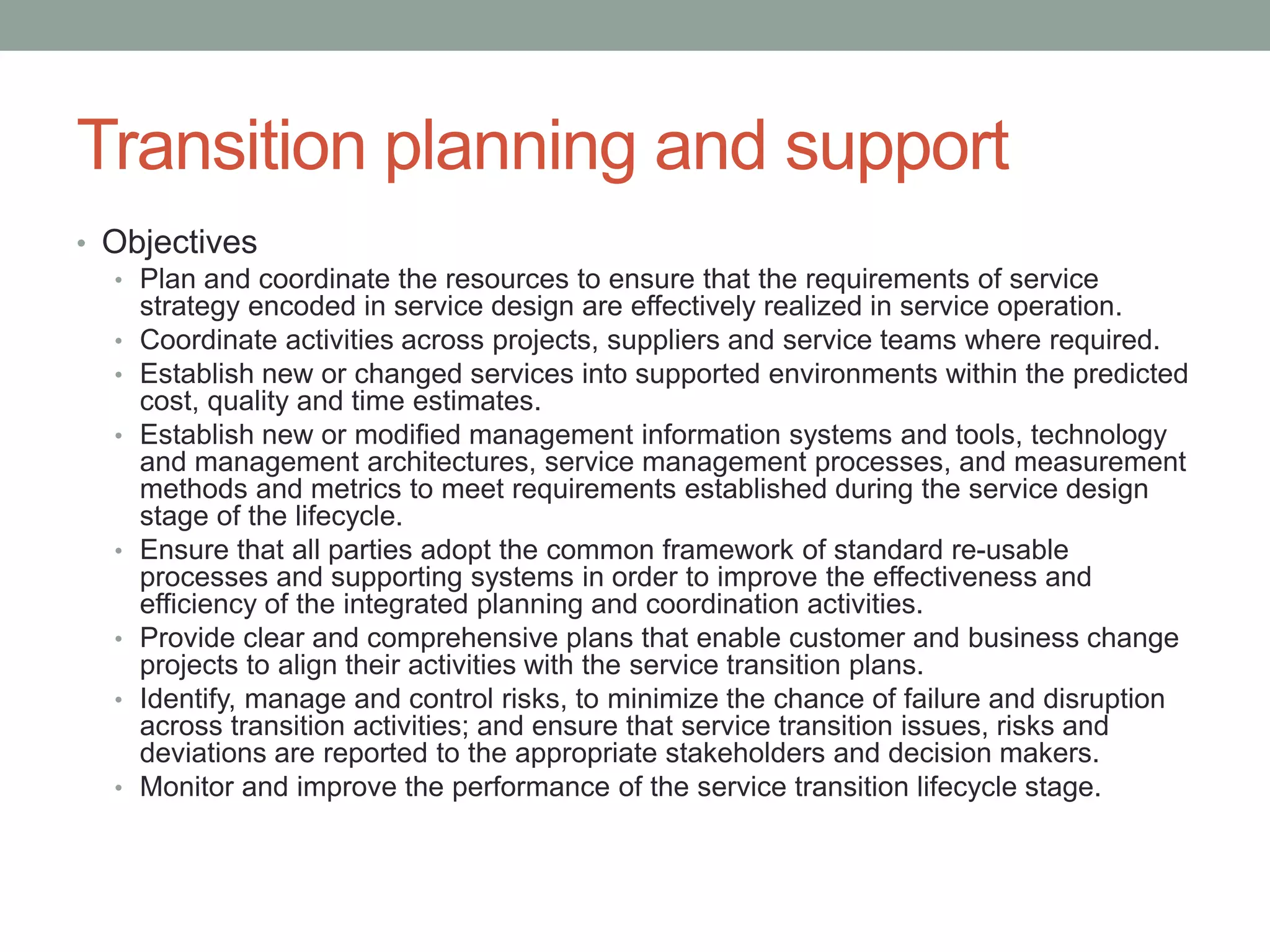 Transition planning and support
• Objectives
• Plan and coordinate the resources to ensure that the requirements of service
strategy encoded in service design are effectively realized in service operation.
• Coordinate activities across projects, suppliers and service teams where required.
• Establish new or changed services into supported environments within the predicted
cost, quality and time estimates.
• Establish new or modified management information systems and tools, technology
and management architectures, service management processes, and measurement
methods and metrics to meet requirements established during the service design
stage of the lifecycle.
• Ensure that all parties adopt the common framework of standard re-usable
processes and supporting systems in order to improve the effectiveness and
efficiency of the integrated planning and coordination activities.
• Provide clear and comprehensive plans that enable customer and business change
projects to align their activities with the service transition plans.
• Identify, manage and control risks, to minimize the chance of failure and disruption
across transition activities; and ensure that service transition issues, risks and
deviations are reported to the appropriate stakeholders and decision makers.
• Monitor and improve the performance of the service transition lifecycle stage.
 