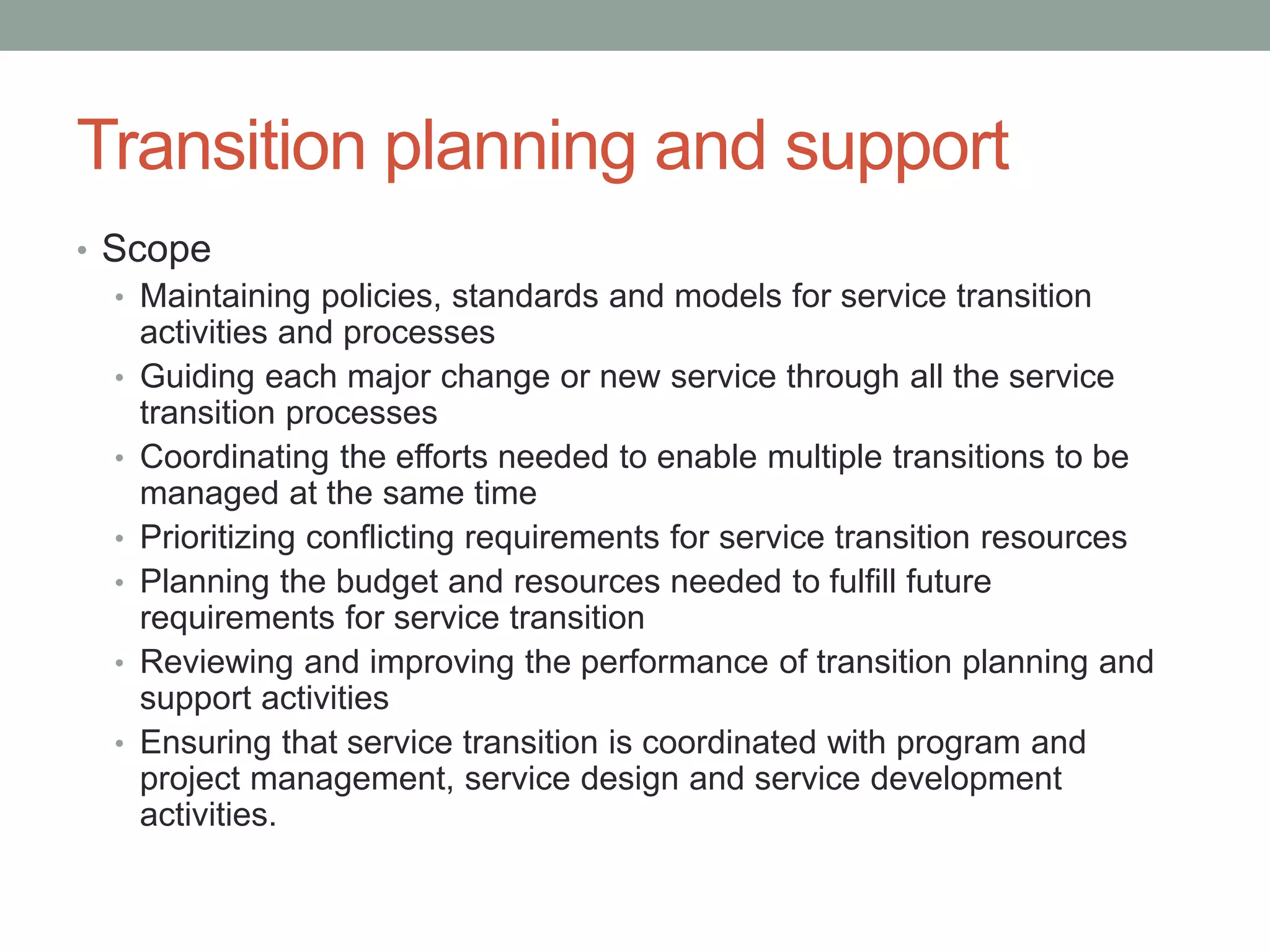 Transition planning and support
• Scope
• Maintaining policies, standards and models for service transition
activities and processes
• Guiding each major change or new service through all the service
transition processes
• Coordinating the efforts needed to enable multiple transitions to be
managed at the same time
• Prioritizing conflicting requirements for service transition resources
• Planning the budget and resources needed to fulfill future
requirements for service transition
• Reviewing and improving the performance of transition planning and
support activities
• Ensuring that service transition is coordinated with program and
project management, service design and service development
activities.
 