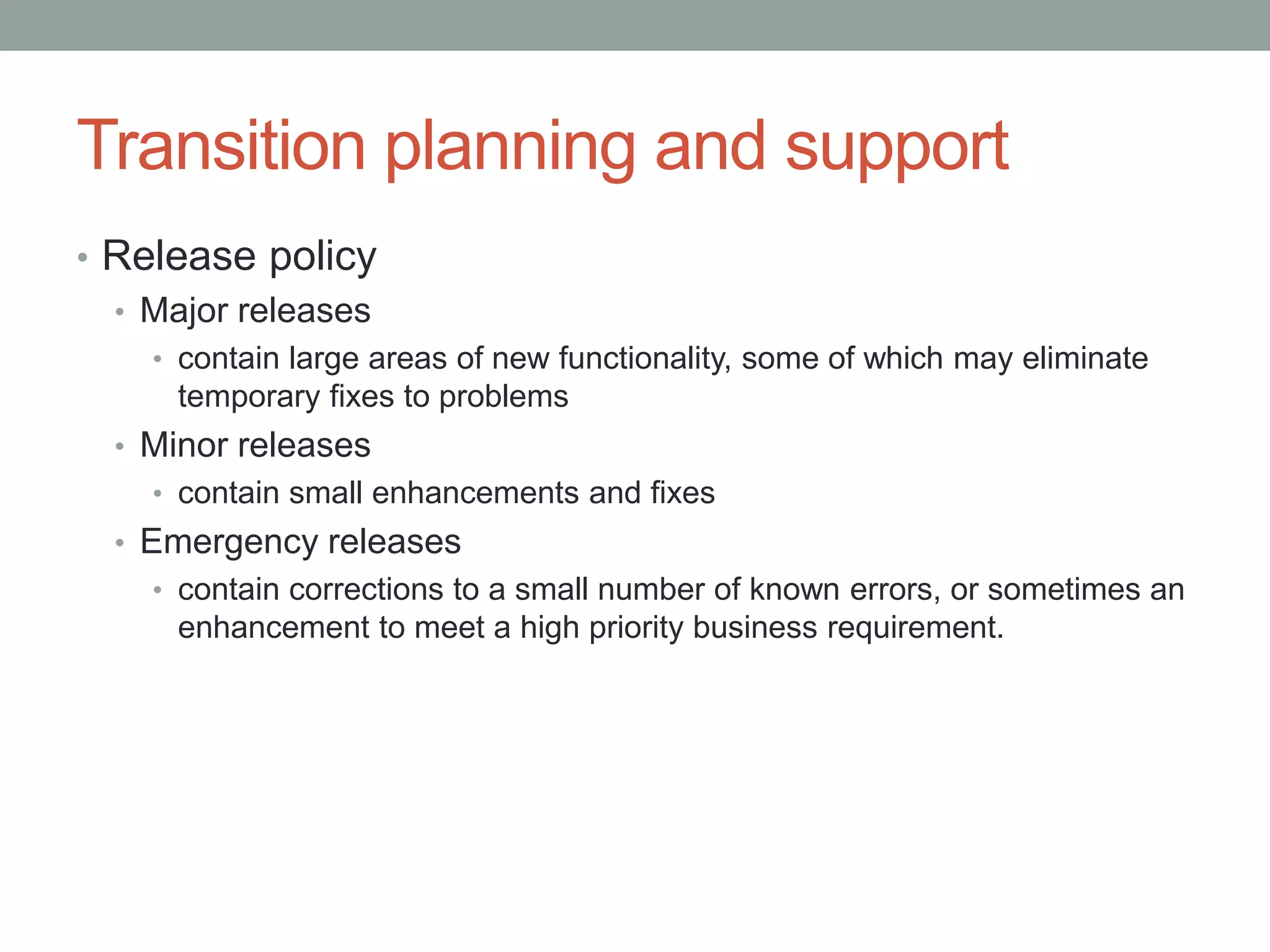 Transition planning and support
• Release policy
• Major releases
• contain large areas of new functionality, some of which may eliminate
temporary fixes to problems
• Minor releases
• contain small enhancements and fixes
• Emergency releases
• contain corrections to a small number of known errors, or sometimes an
enhancement to meet a high priority business requirement.
 