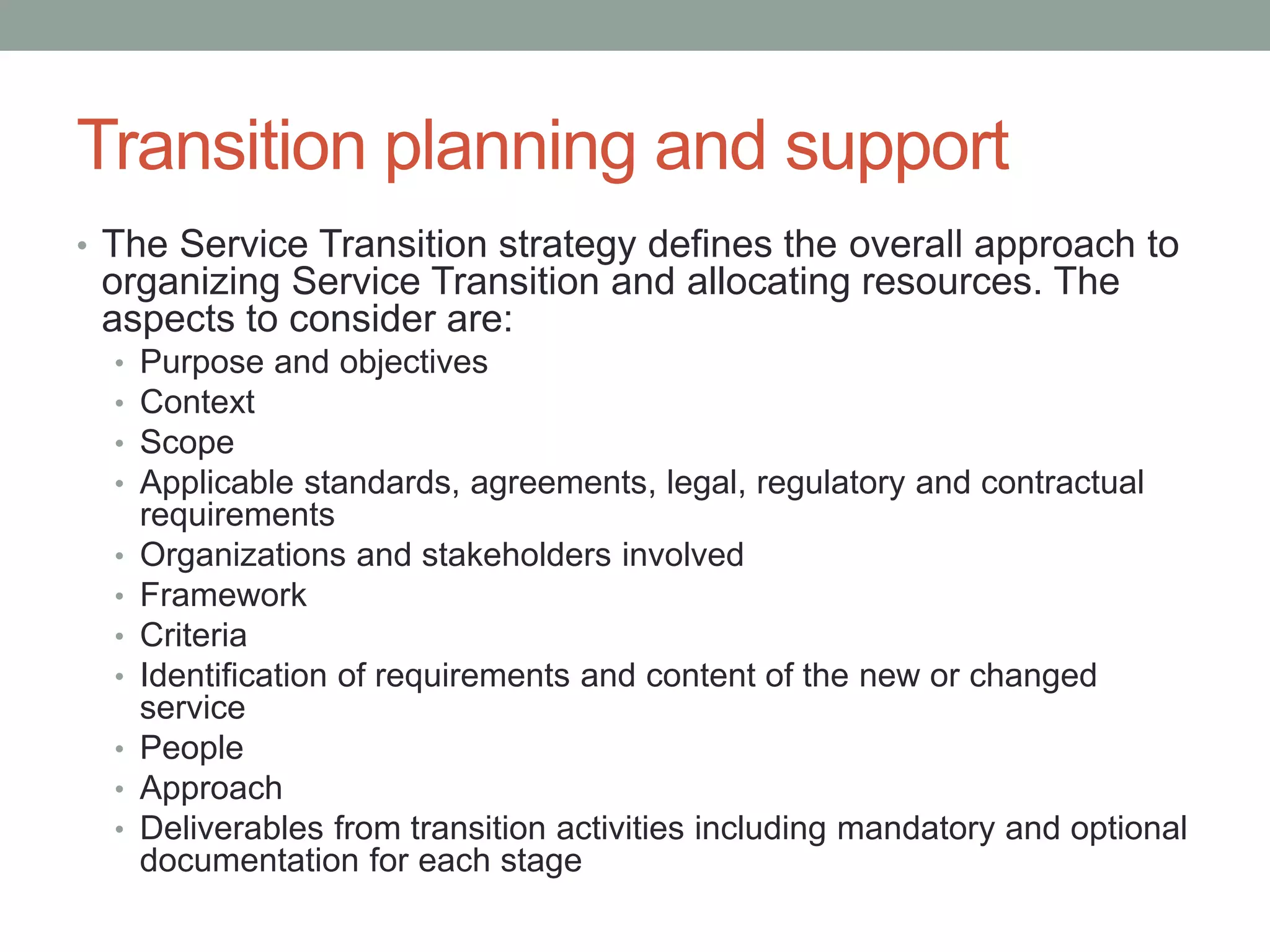Transition planning and support
• The Service Transition strategy defines the overall approach to
organizing Service Transition and allocating resources. The
aspects to consider are:
• Purpose and objectives
• Context
• Scope
• Applicable standards, agreements, legal, regulatory and contractual
requirements
• Organizations and stakeholders involved
• Framework
• Criteria
• Identification of requirements and content of the new or changed
service
• People
• Approach
• Deliverables from transition activities including mandatory and optional
documentation for each stage
 