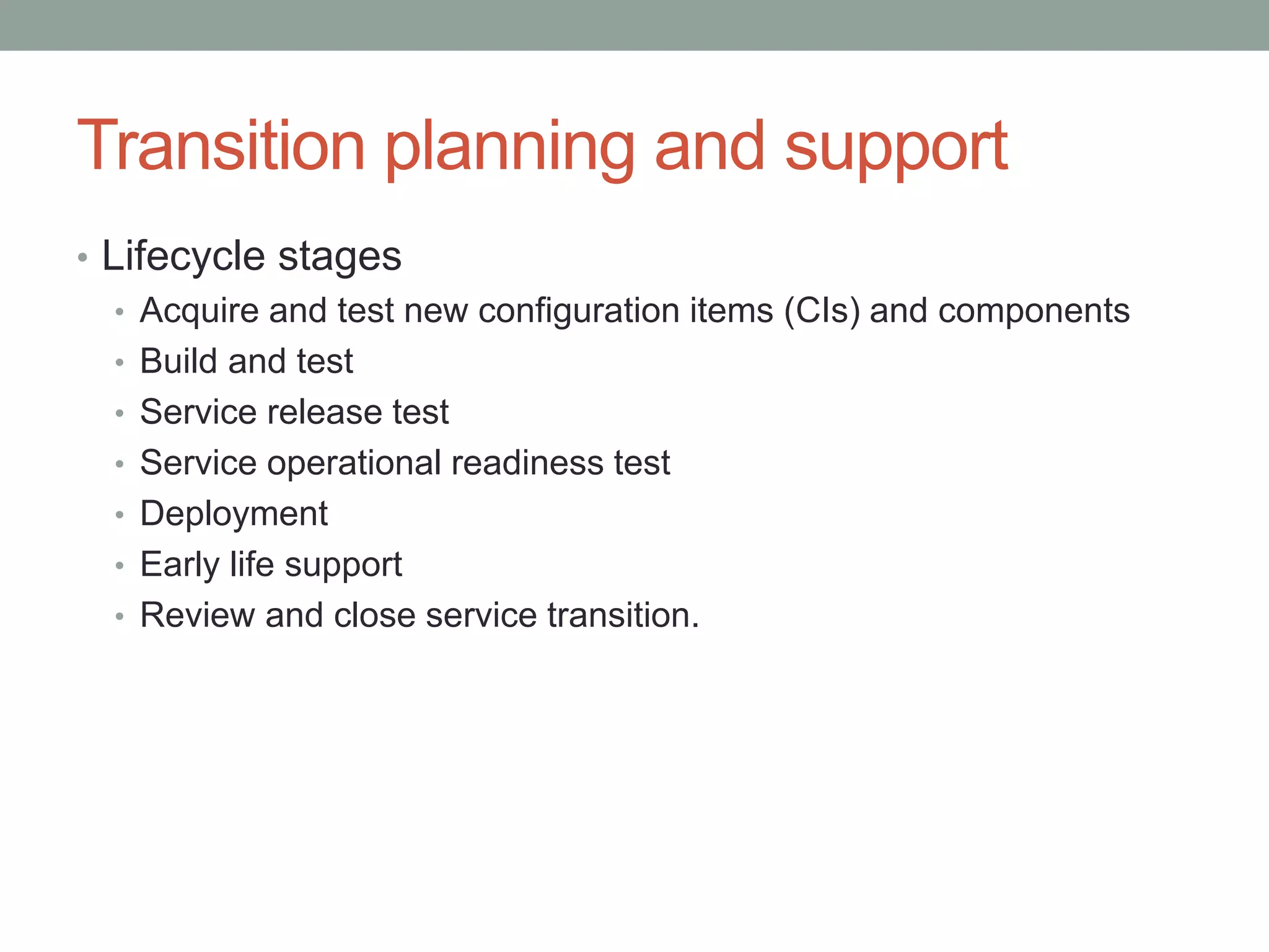 Transition planning and support
• Lifecycle stages
• Acquire and test new configuration items (CIs) and components
• Build and test
• Service release test
• Service operational readiness test
• Deployment
• Early life support
• Review and close service transition.
 