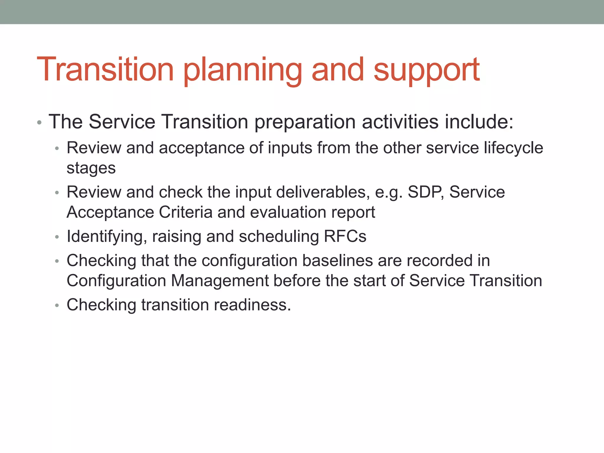 Transition planning and support
• The Service Transition preparation activities include:
• Review and acceptance of inputs from the other service lifecycle
stages
• Review and check the input deliverables, e.g. SDP, Service
Acceptance Criteria and evaluation report
• Identifying, raising and scheduling RFCs
• Checking that the configuration baselines are recorded in
Configuration Management before the start of Service Transition
• Checking transition readiness.
 