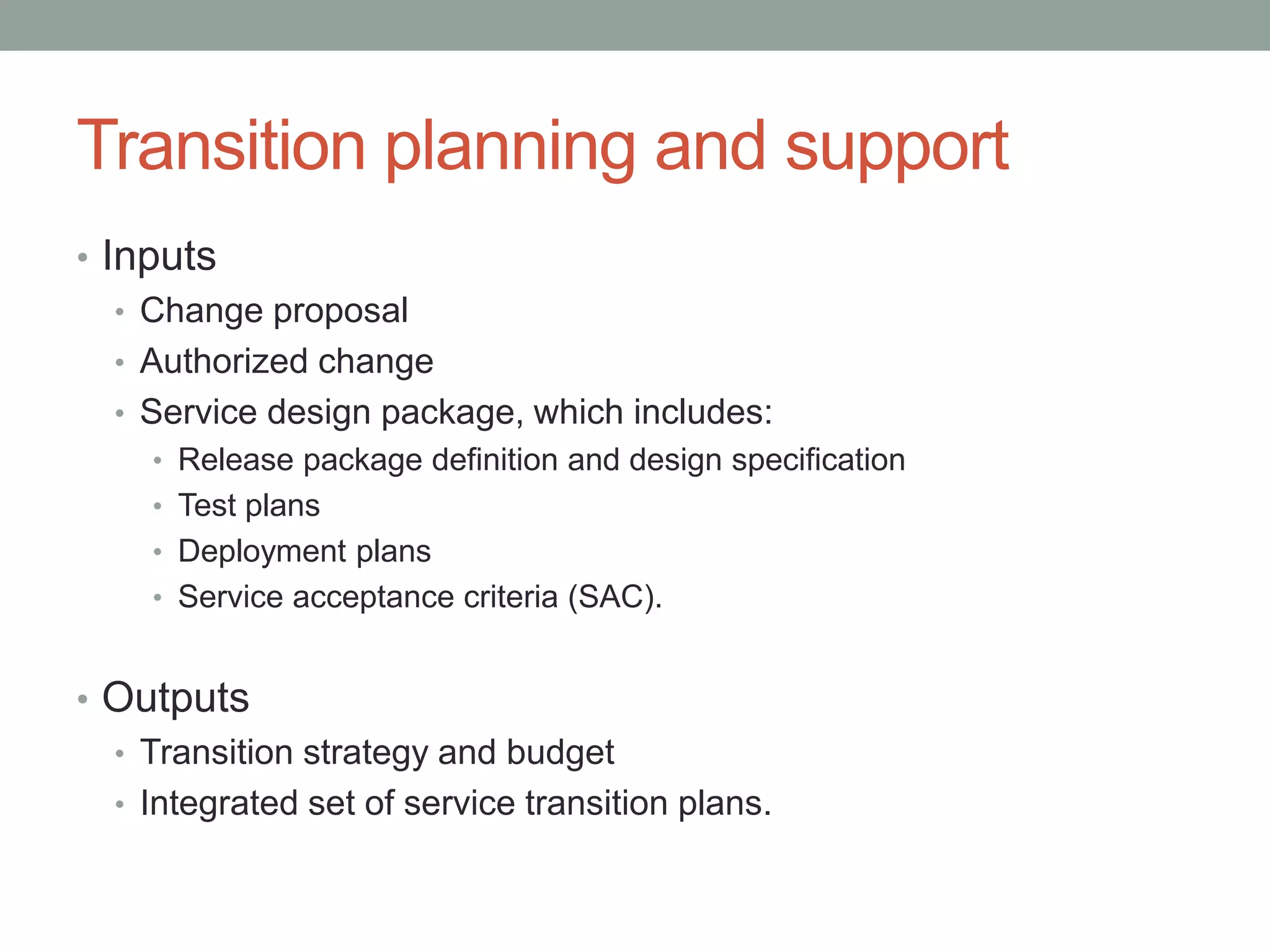 Transition planning and support
• Inputs
• Change proposal
• Authorized change
• Service design package, which includes:
• Release package definition and design specification
• Test plans
• Deployment plans
• Service acceptance criteria (SAC).
• Outputs
• Transition strategy and budget
• Integrated set of service transition plans.
 