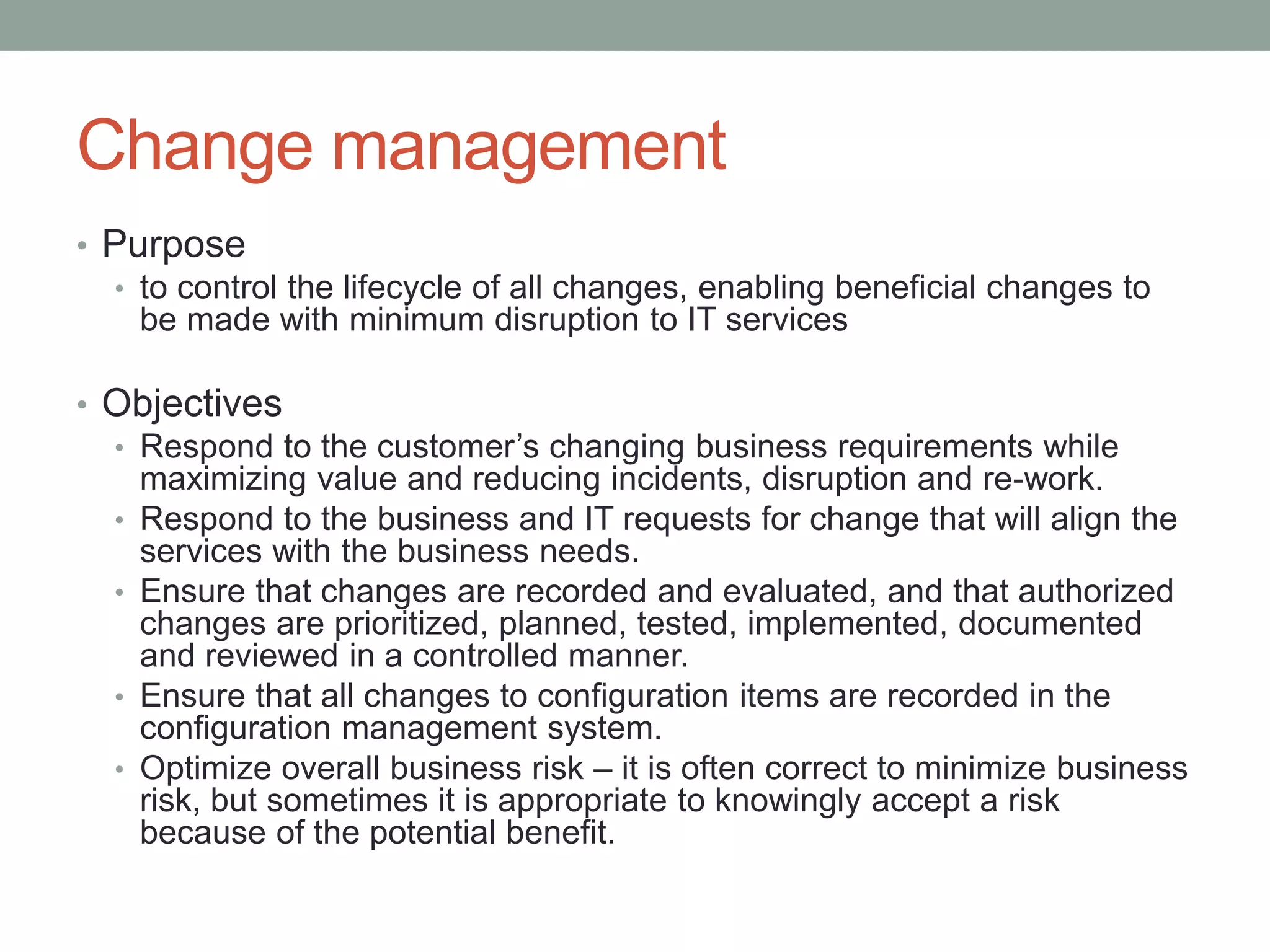Change management
• Purpose
• to control the lifecycle of all changes, enabling beneficial changes to
be made with minimum disruption to IT services
• Objectives
• Respond to the customer’s changing business requirements while
maximizing value and reducing incidents, disruption and re-work.
• Respond to the business and IT requests for change that will align the
services with the business needs.
• Ensure that changes are recorded and evaluated, and that authorized
changes are prioritized, planned, tested, implemented, documented
and reviewed in a controlled manner.
• Ensure that all changes to configuration items are recorded in the
configuration management system.
• Optimize overall business risk – it is often correct to minimize business
risk, but sometimes it is appropriate to knowingly accept a risk
because of the potential benefit.
 