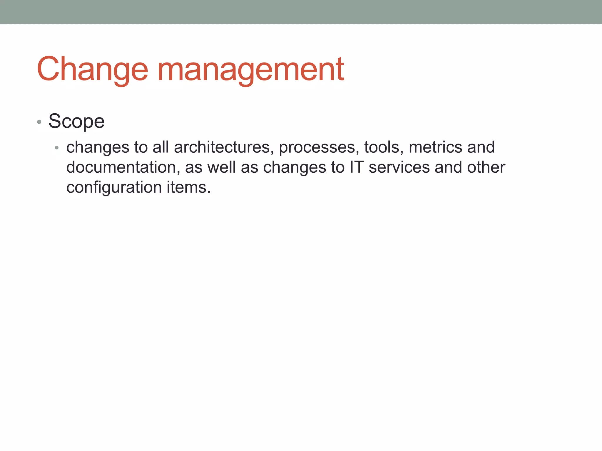 Change management
• Scope
• changes to all architectures, processes, tools, metrics and
documentation, as well as changes to IT services and other
configuration items.
 