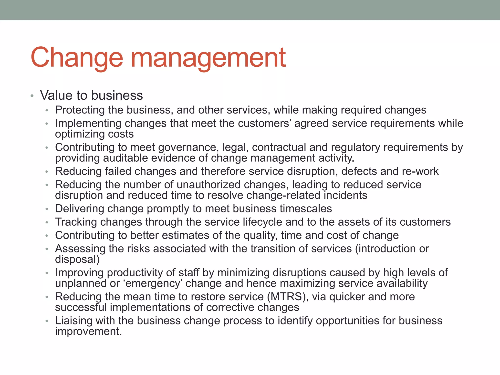 Change management
• Value to business
• Protecting the business, and other services, while making required changes
• Implementing changes that meet the customers’ agreed service requirements while
optimizing costs
• Contributing to meet governance, legal, contractual and regulatory requirements by
providing auditable evidence of change management activity.
• Reducing failed changes and therefore service disruption, defects and re-work
• Reducing the number of unauthorized changes, leading to reduced service
disruption and reduced time to resolve change-related incidents
• Delivering change promptly to meet business timescales
• Tracking changes through the service lifecycle and to the assets of its customers
• Contributing to better estimates of the quality, time and cost of change
• Assessing the risks associated with the transition of services (introduction or
disposal)
• Improving productivity of staff by minimizing disruptions caused by high levels of
unplanned or ‘emergency’ change and hence maximizing service availability
• Reducing the mean time to restore service (MTRS), via quicker and more
successful implementations of corrective changes
• Liaising with the business change process to identify opportunities for business
improvement.
 