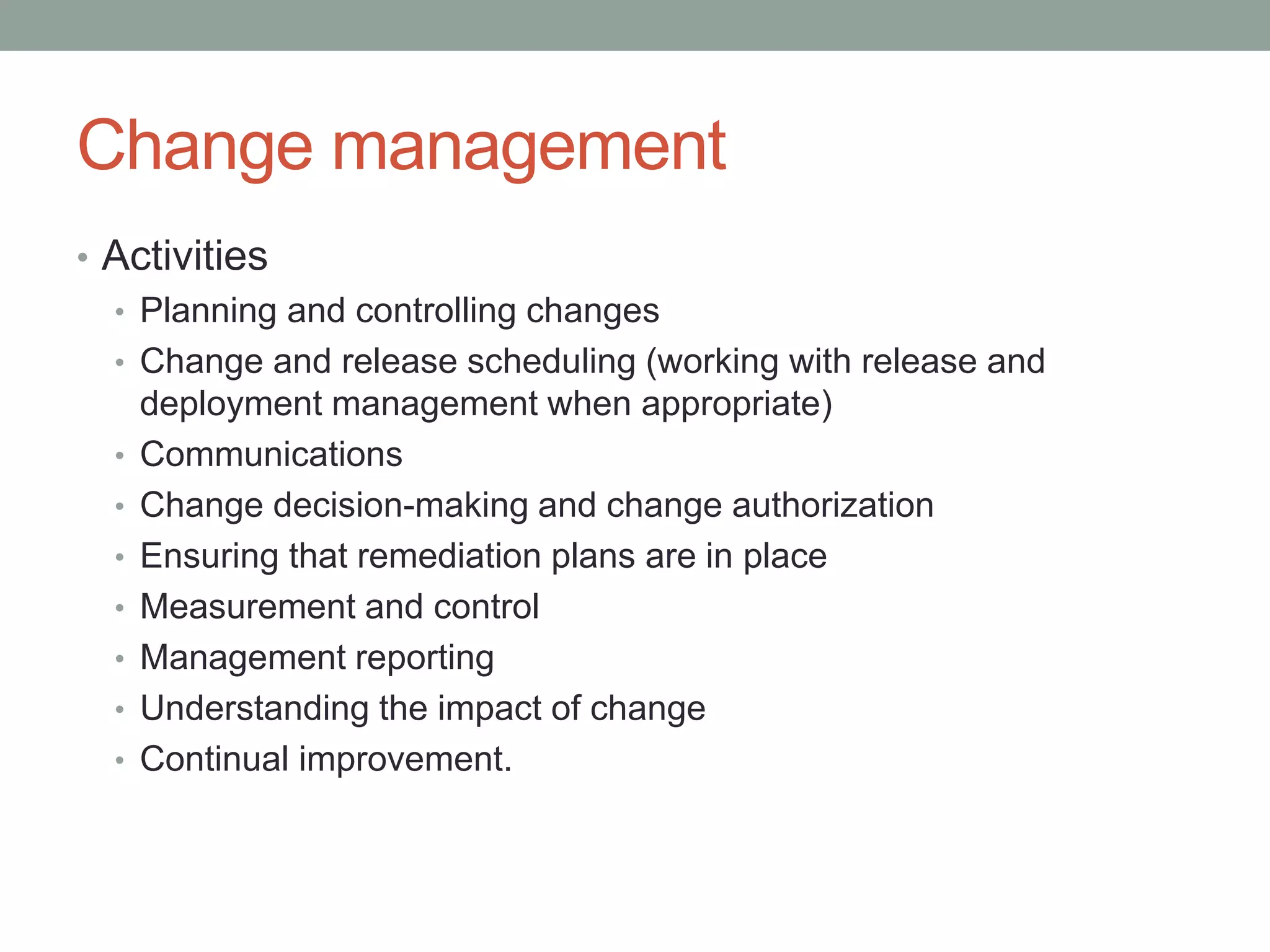 Change management
• Activities
• Planning and controlling changes
• Change and release scheduling (working with release and
deployment management when appropriate)
• Communications
• Change decision-making and change authorization
• Ensuring that remediation plans are in place
• Measurement and control
• Management reporting
• Understanding the impact of change
• Continual improvement.
 