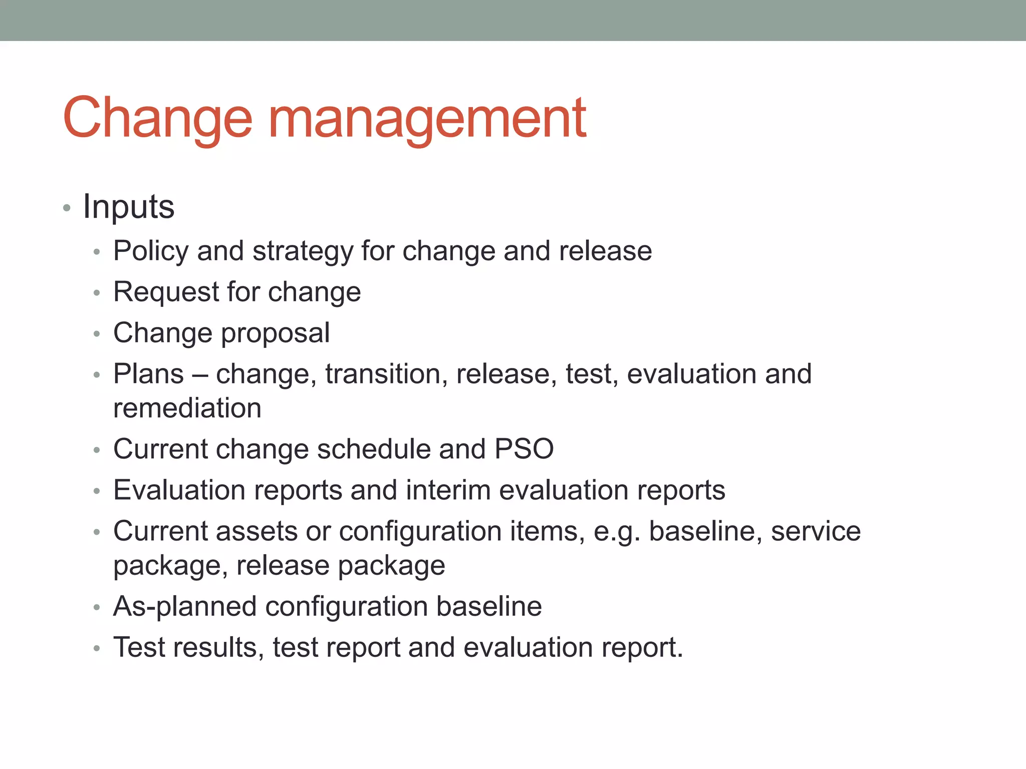 Change management
• Inputs
• Policy and strategy for change and release
• Request for change
• Change proposal
• Plans – change, transition, release, test, evaluation and
remediation
• Current change schedule and PSO
• Evaluation reports and interim evaluation reports
• Current assets or configuration items, e.g. baseline, service
package, release package
• As-planned configuration baseline
• Test results, test report and evaluation report.
 