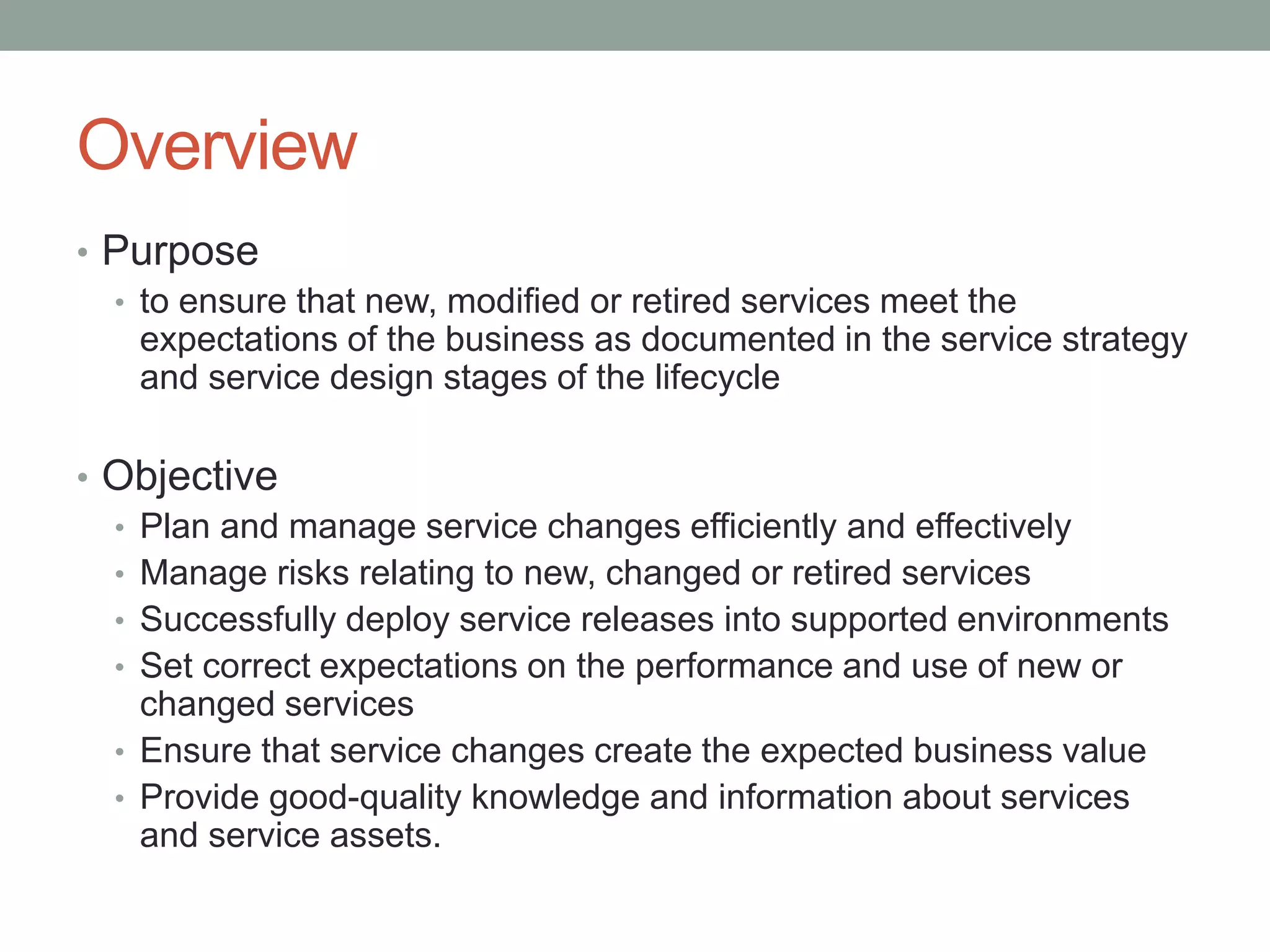 Overview
• Purpose
• to ensure that new, modified or retired services meet the
expectations of the business as documented in the service strategy
and service design stages of the lifecycle
• Objective
• Plan and manage service changes efficiently and effectively
• Manage risks relating to new, changed or retired services
• Successfully deploy service releases into supported environments
• Set correct expectations on the performance and use of new or
changed services
• Ensure that service changes create the expected business value
• Provide good-quality knowledge and information about services
and service assets.
 