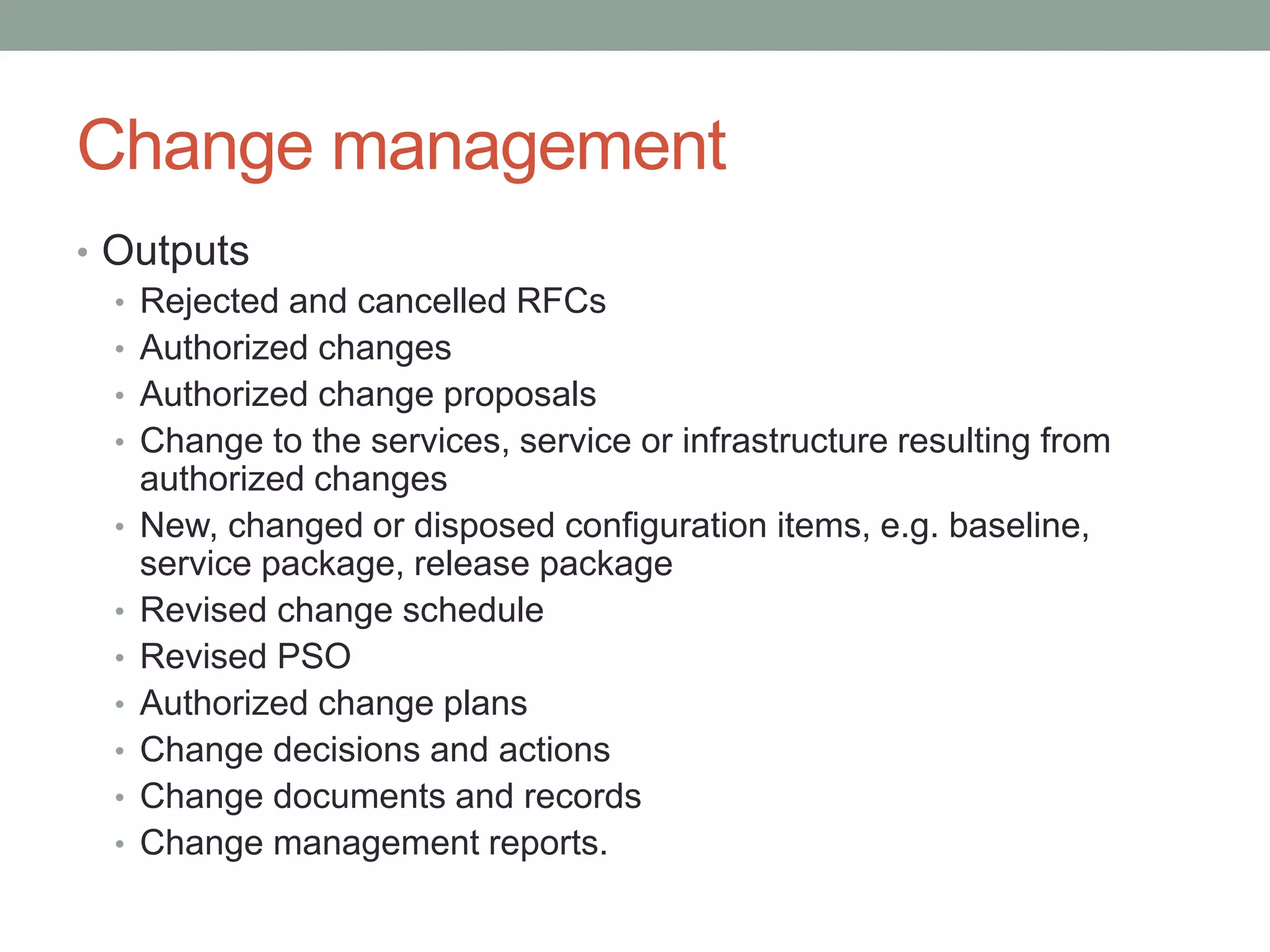 Change management
• Outputs
• Rejected and cancelled RFCs
• Authorized changes
• Authorized change proposals
• Change to the services, service or infrastructure resulting from
authorized changes
• New, changed or disposed configuration items, e.g. baseline,
service package, release package
• Revised change schedule
• Revised PSO
• Authorized change plans
• Change decisions and actions
• Change documents and records
• Change management reports.
 