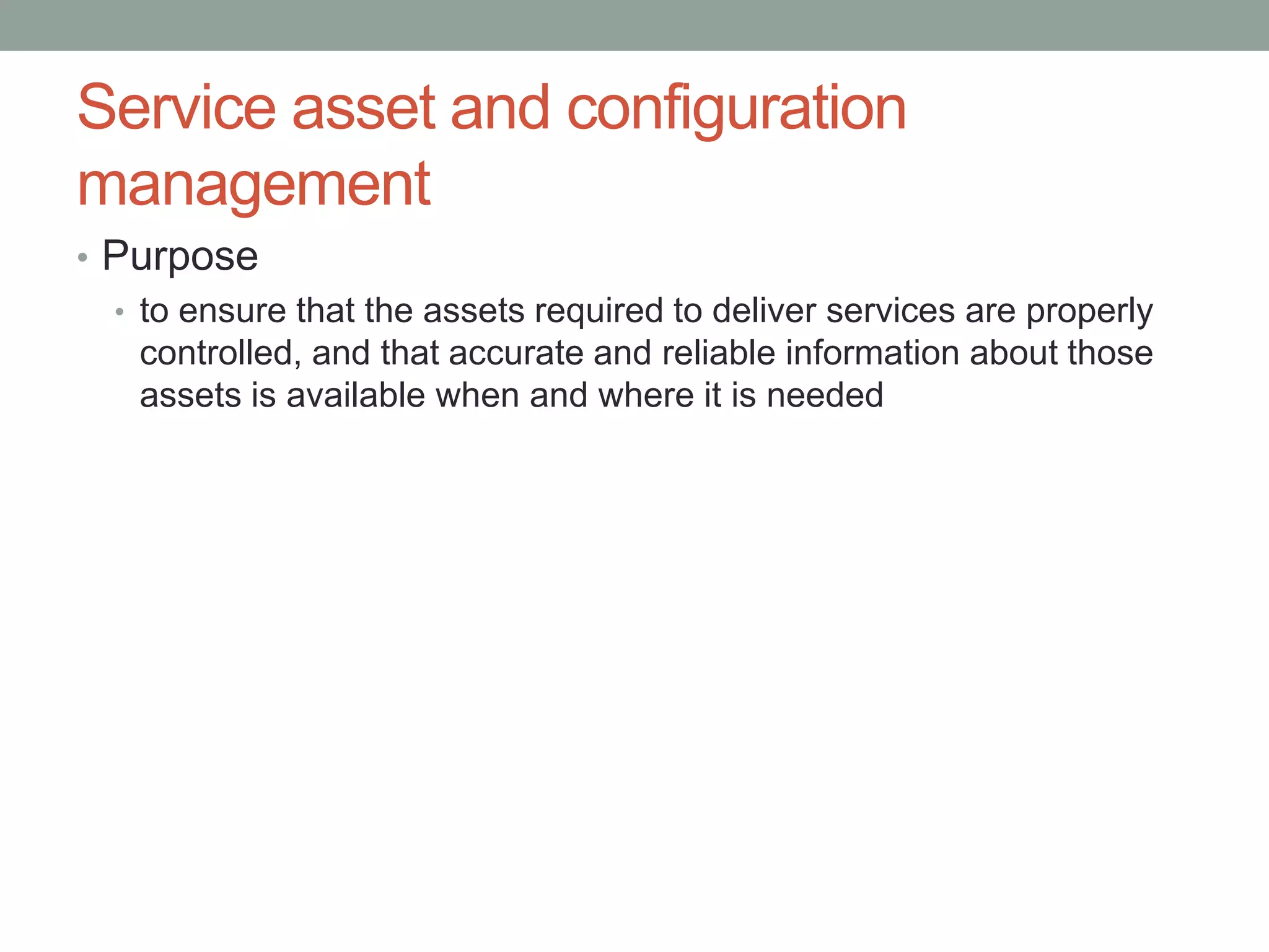 Service asset and configuration
management
• Purpose
• to ensure that the assets required to deliver services are properly
controlled, and that accurate and reliable information about those
assets is available when and where it is needed
 