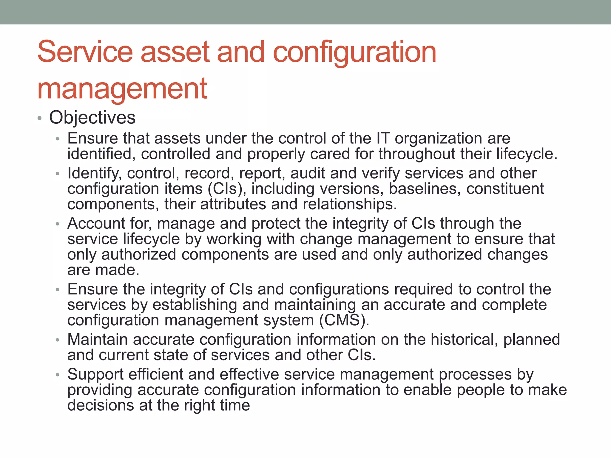 Service asset and configuration
management
• Objectives
• Ensure that assets under the control of the IT organization are
identified, controlled and properly cared for throughout their lifecycle.
• Identify, control, record, report, audit and verify services and other
configuration items (CIs), including versions, baselines, constituent
components, their attributes and relationships.
• Account for, manage and protect the integrity of CIs through the
service lifecycle by working with change management to ensure that
only authorized components are used and only authorized changes
are made.
• Ensure the integrity of CIs and configurations required to control the
services by establishing and maintaining an accurate and complete
configuration management system (CMS).
• Maintain accurate configuration information on the historical, planned
and current state of services and other CIs.
• Support efficient and effective service management processes by
providing accurate configuration information to enable people to make
decisions at the right time
 