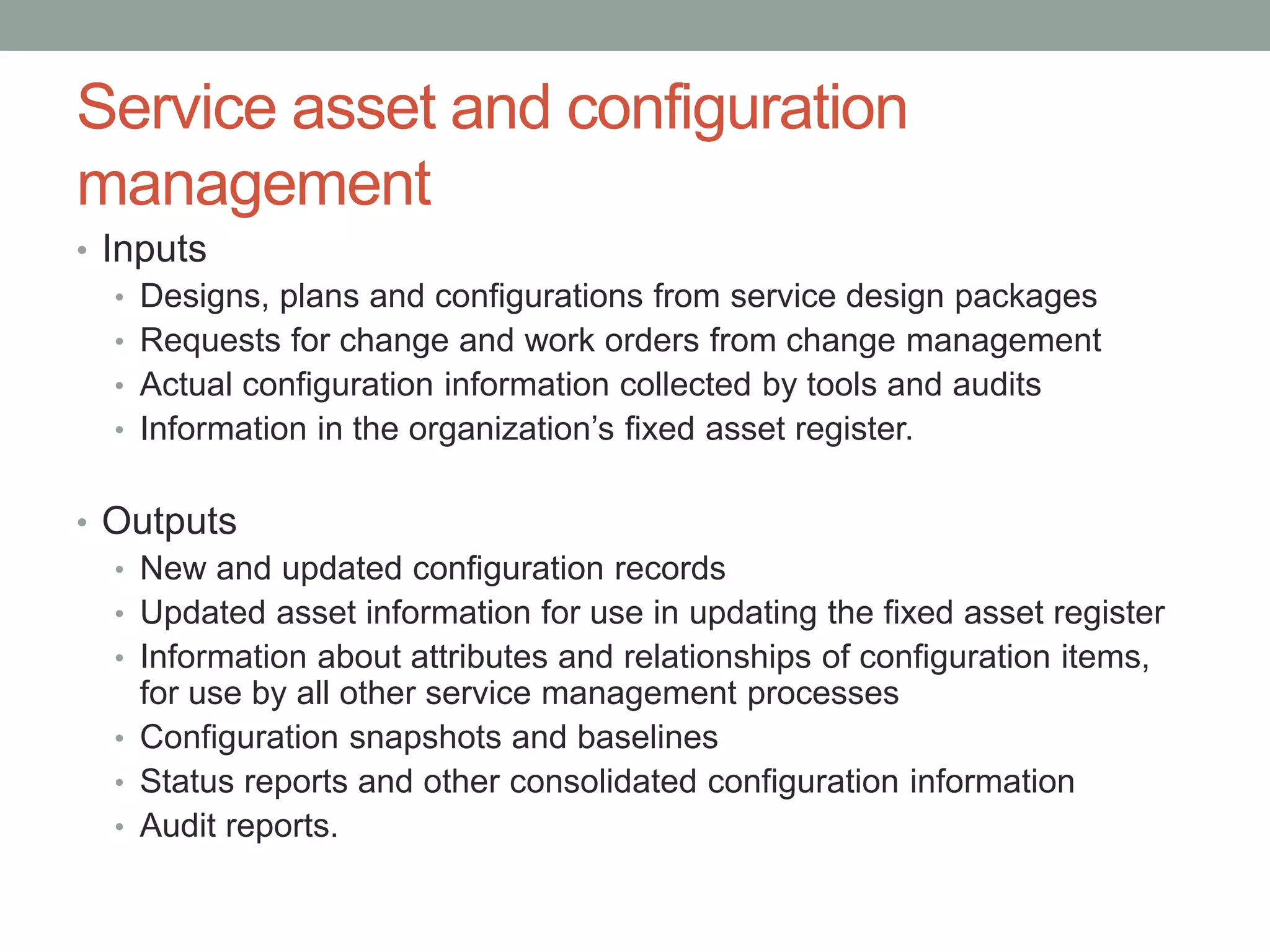 Service asset and configuration
management
• Inputs
• Designs, plans and configurations from service design packages
• Requests for change and work orders from change management
• Actual configuration information collected by tools and audits
• Information in the organization’s fixed asset register.
• Outputs
• New and updated configuration records
• Updated asset information for use in updating the fixed asset register
• Information about attributes and relationships of configuration items,
for use by all other service management processes
• Configuration snapshots and baselines
• Status reports and other consolidated configuration information
• Audit reports.
 