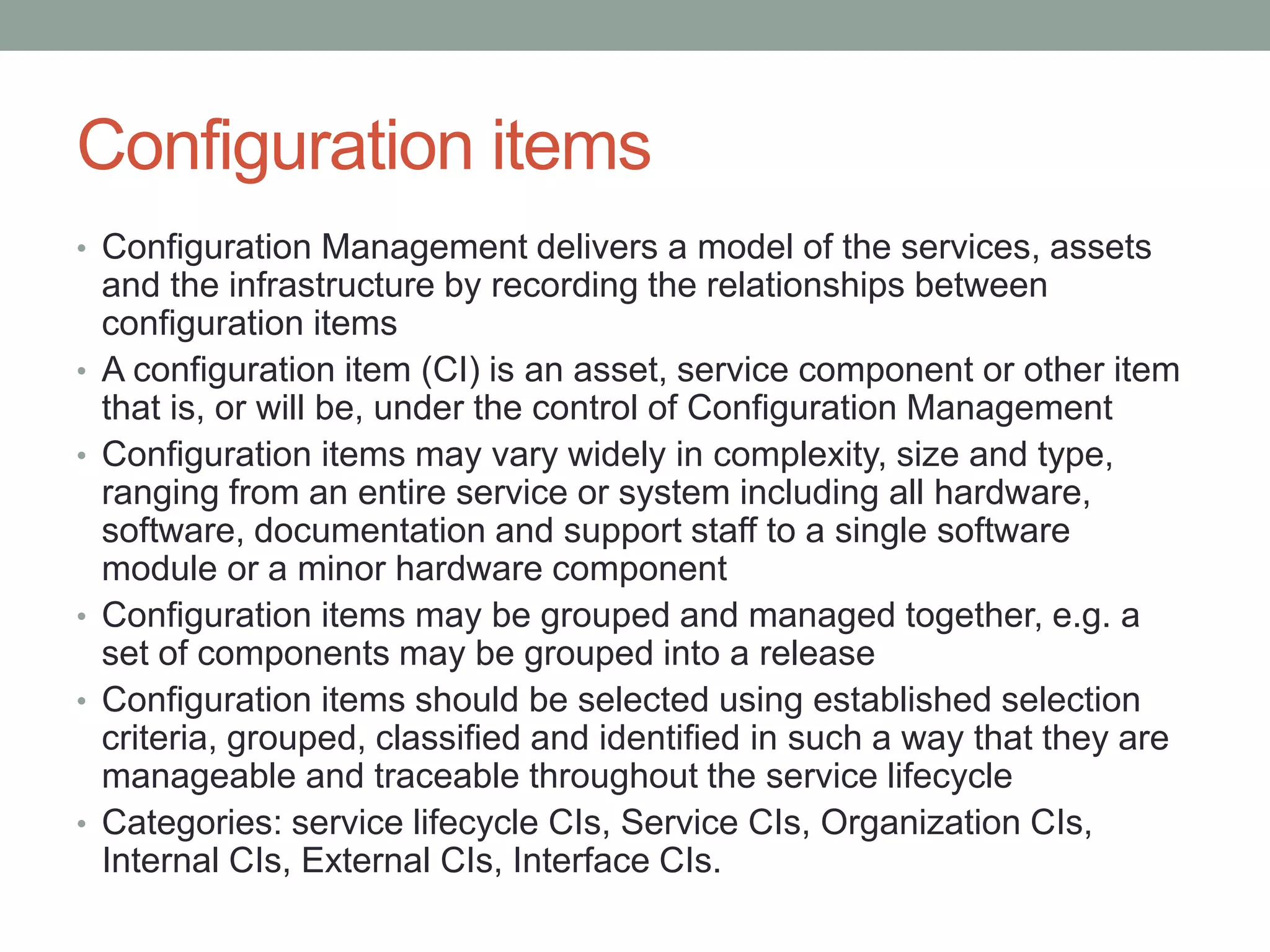 Configuration items
• Configuration Management delivers a model of the services, assets
and the infrastructure by recording the relationships between
configuration items
• A configuration item (CI) is an asset, service component or other item
that is, or will be, under the control of Configuration Management
• Configuration items may vary widely in complexity, size and type,
ranging from an entire service or system including all hardware,
software, documentation and support staff to a single software
module or a minor hardware component
• Configuration items may be grouped and managed together, e.g. a
set of components may be grouped into a release
• Configuration items should be selected using established selection
criteria, grouped, classified and identified in such a way that they are
manageable and traceable throughout the service lifecycle
• Categories: service lifecycle CIs, Service CIs, Organization CIs,
Internal CIs, External CIs, Interface CIs.
 