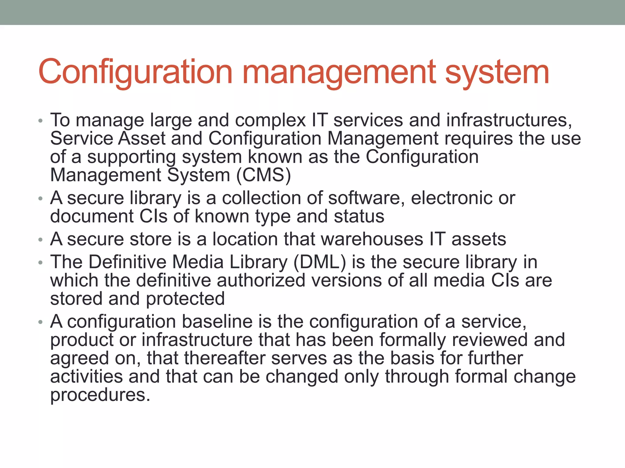 Configuration management system
• To manage large and complex IT services and infrastructures,
Service Asset and Configuration Management requires the use
of a supporting system known as the Configuration
Management System (CMS)
• A secure library is a collection of software, electronic or
document CIs of known type and status
• A secure store is a location that warehouses IT assets
• The Definitive Media Library (DML) is the secure library in
which the definitive authorized versions of all media CIs are
stored and protected
• A configuration baseline is the configuration of a service,
product or infrastructure that has been formally reviewed and
agreed on, that thereafter serves as the basis for further
activities and that can be changed only through formal change
procedures.
 