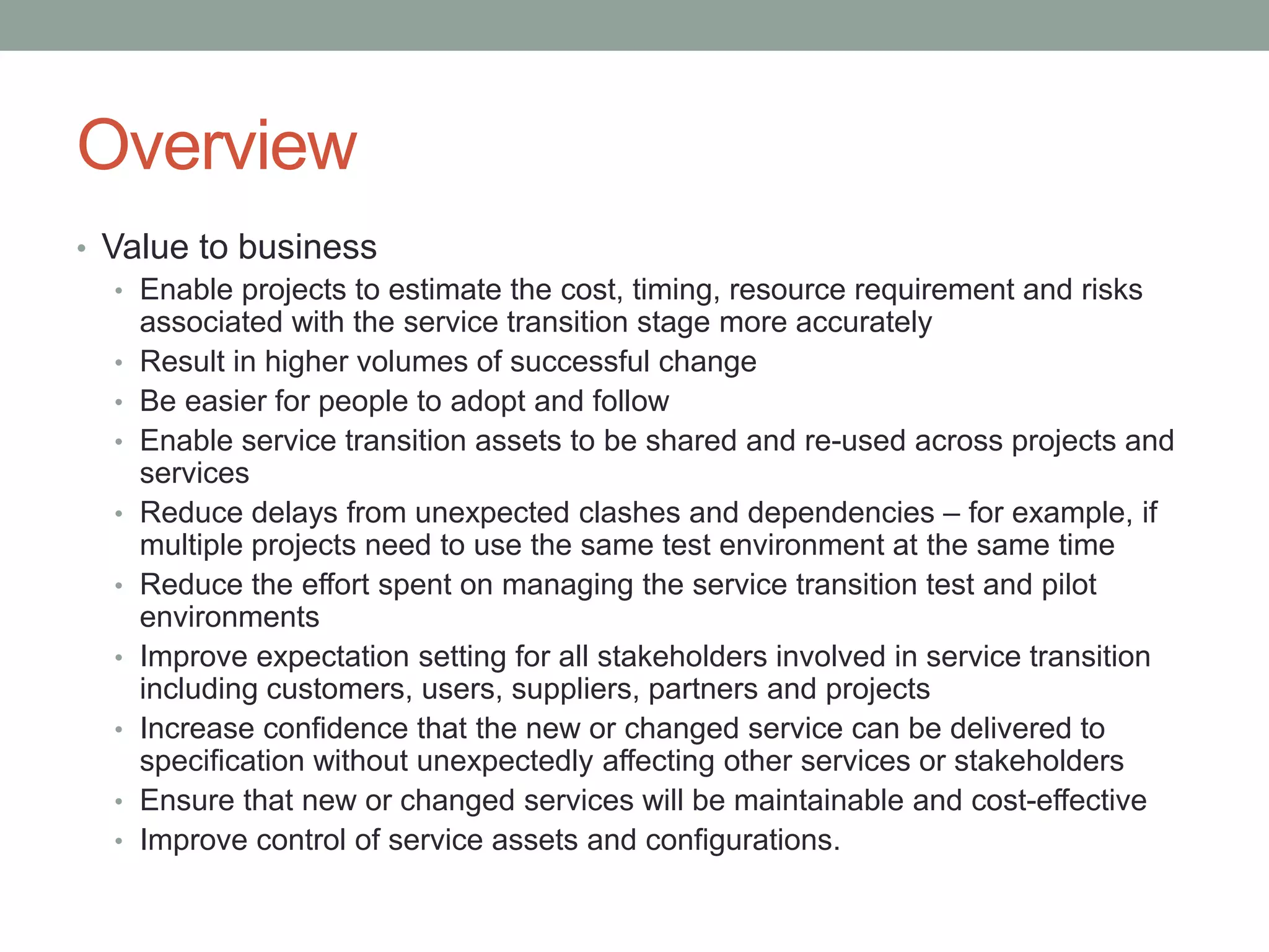 Overview
• Value to business
• Enable projects to estimate the cost, timing, resource requirement and risks
associated with the service transition stage more accurately
• Result in higher volumes of successful change
• Be easier for people to adopt and follow
• Enable service transition assets to be shared and re-used across projects and
services
• Reduce delays from unexpected clashes and dependencies – for example, if
multiple projects need to use the same test environment at the same time
• Reduce the effort spent on managing the service transition test and pilot
environments
• Improve expectation setting for all stakeholders involved in service transition
including customers, users, suppliers, partners and projects
• Increase confidence that the new or changed service can be delivered to
specification without unexpectedly affecting other services or stakeholders
• Ensure that new or changed services will be maintainable and cost-effective
• Improve control of service assets and configurations.
 