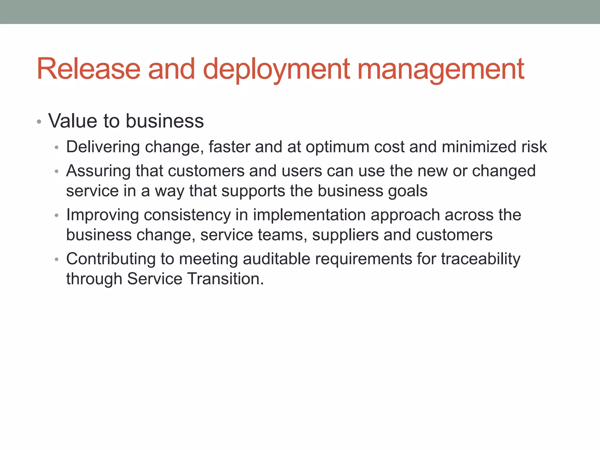 Release and deployment management
• Value to business
• Delivering change, faster and at optimum cost and minimized risk
• Assuring that customers and users can use the new or changed
service in a way that supports the business goals
• Improving consistency in implementation approach across the
business change, service teams, suppliers and customers
• Contributing to meeting auditable requirements for traceability
through Service Transition.
 