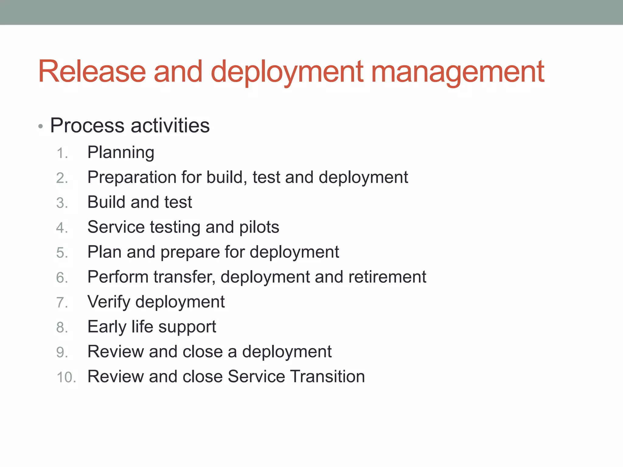 Release and deployment management
• Process activities
1. Planning
2. Preparation for build, test and deployment
3. Build and test
4. Service testing and pilots
5. Plan and prepare for deployment
6. Perform transfer, deployment and retirement
7. Verify deployment
8. Early life support
9. Review and close a deployment
10. Review and close Service Transition
 
