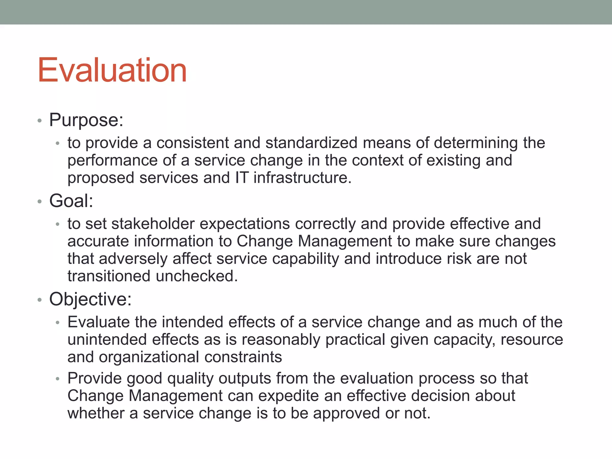 Evaluation
• Purpose:
• to provide a consistent and standardized means of determining the
performance of a service change in the context of existing and
proposed services and IT infrastructure.
• Goal:
• to set stakeholder expectations correctly and provide effective and
accurate information to Change Management to make sure changes
that adversely affect service capability and introduce risk are not
transitioned unchecked.
• Objective:
• Evaluate the intended effects of a service change and as much of the
unintended effects as is reasonably practical given capacity, resource
and organizational constraints
• Provide good quality outputs from the evaluation process so that
Change Management can expedite an effective decision about
whether a service change is to be approved or not.
 