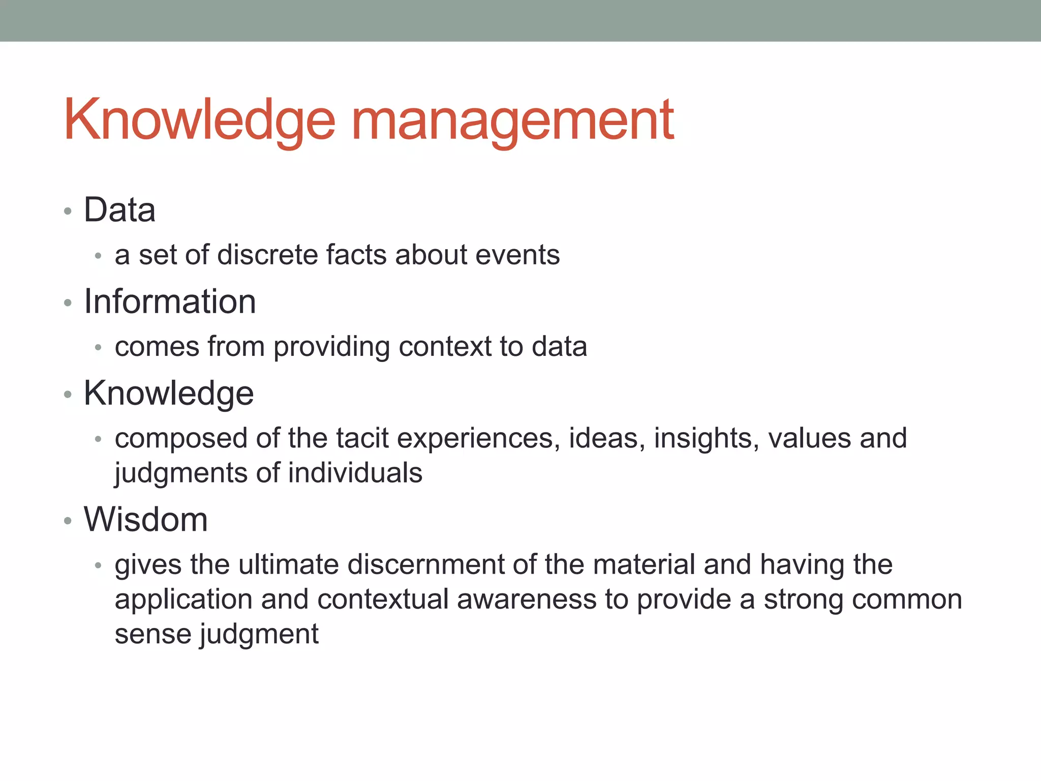 Knowledge management
• Data
• a set of discrete facts about events
• Information
• comes from providing context to data
• Knowledge
• composed of the tacit experiences, ideas, insights, values and
judgments of individuals
• Wisdom
• gives the ultimate discernment of the material and having the
application and contextual awareness to provide a strong common
sense judgment
 
