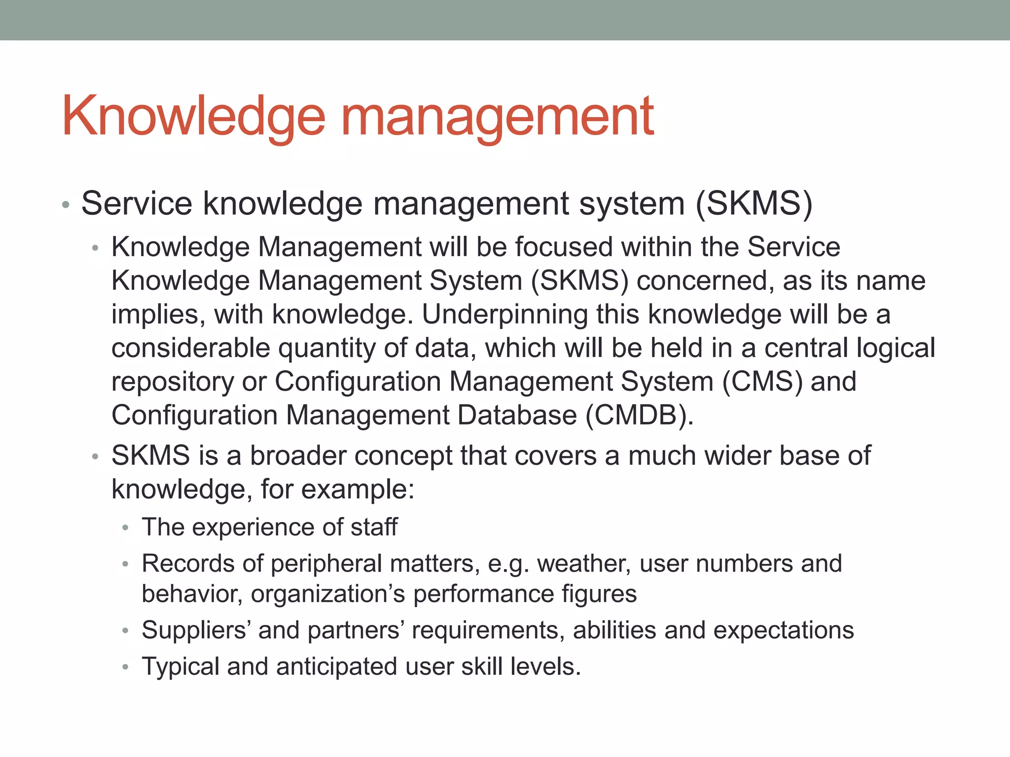 Knowledge management
• Service knowledge management system (SKMS)
• Knowledge Management will be focused within the Service
Knowledge Management System (SKMS) concerned, as its name
implies, with knowledge. Underpinning this knowledge will be a
considerable quantity of data, which will be held in a central logical
repository or Configuration Management System (CMS) and
Configuration Management Database (CMDB).
• SKMS is a broader concept that covers a much wider base of
knowledge, for example:
• The experience of staff
• Records of peripheral matters, e.g. weather, user numbers and
behavior, organization’s performance figures
• Suppliers’ and partners’ requirements, abilities and expectations
• Typical and anticipated user skill levels.
 