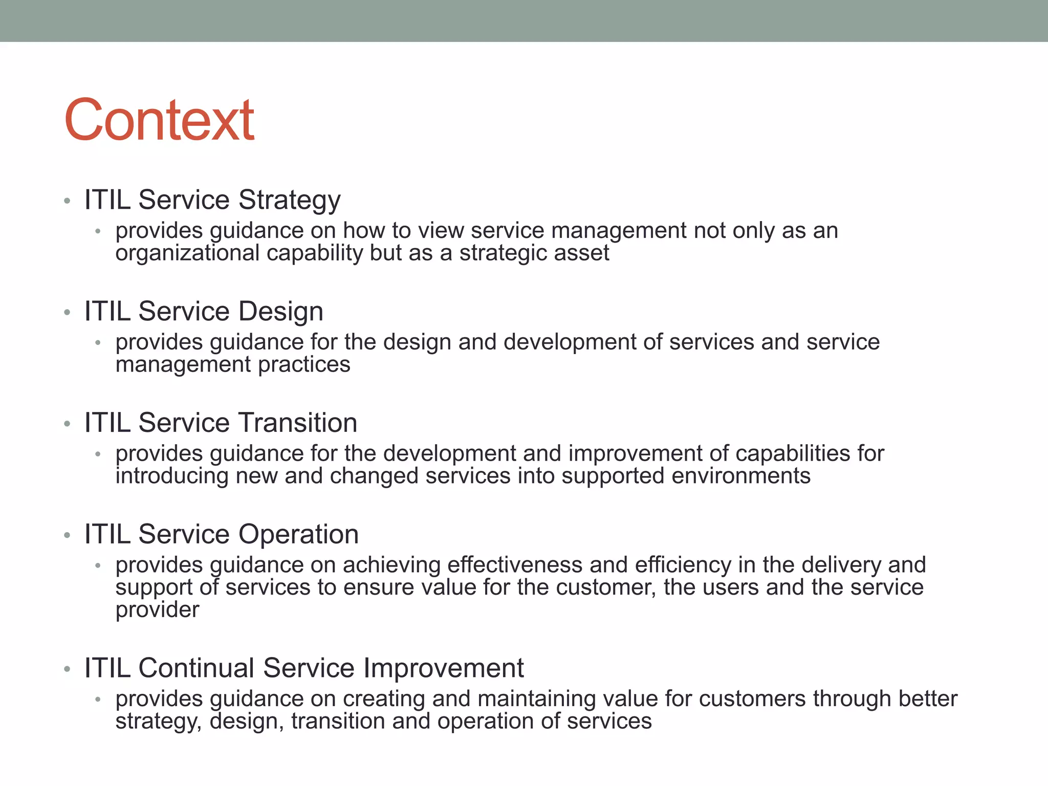 Context
• ITIL Service Strategy
• provides guidance on how to view service management not only as an
organizational capability but as a strategic asset
• ITIL Service Design
• provides guidance for the design and development of services and service
management practices
• ITIL Service Transition
• provides guidance for the development and improvement of capabilities for
introducing new and changed services into supported environments
• ITIL Service Operation
• provides guidance on achieving effectiveness and efficiency in the delivery and
support of services to ensure value for the customer, the users and the service
provider
• ITIL Continual Service Improvement
• provides guidance on creating and maintaining value for customers through better
strategy, design, transition and operation of services
 