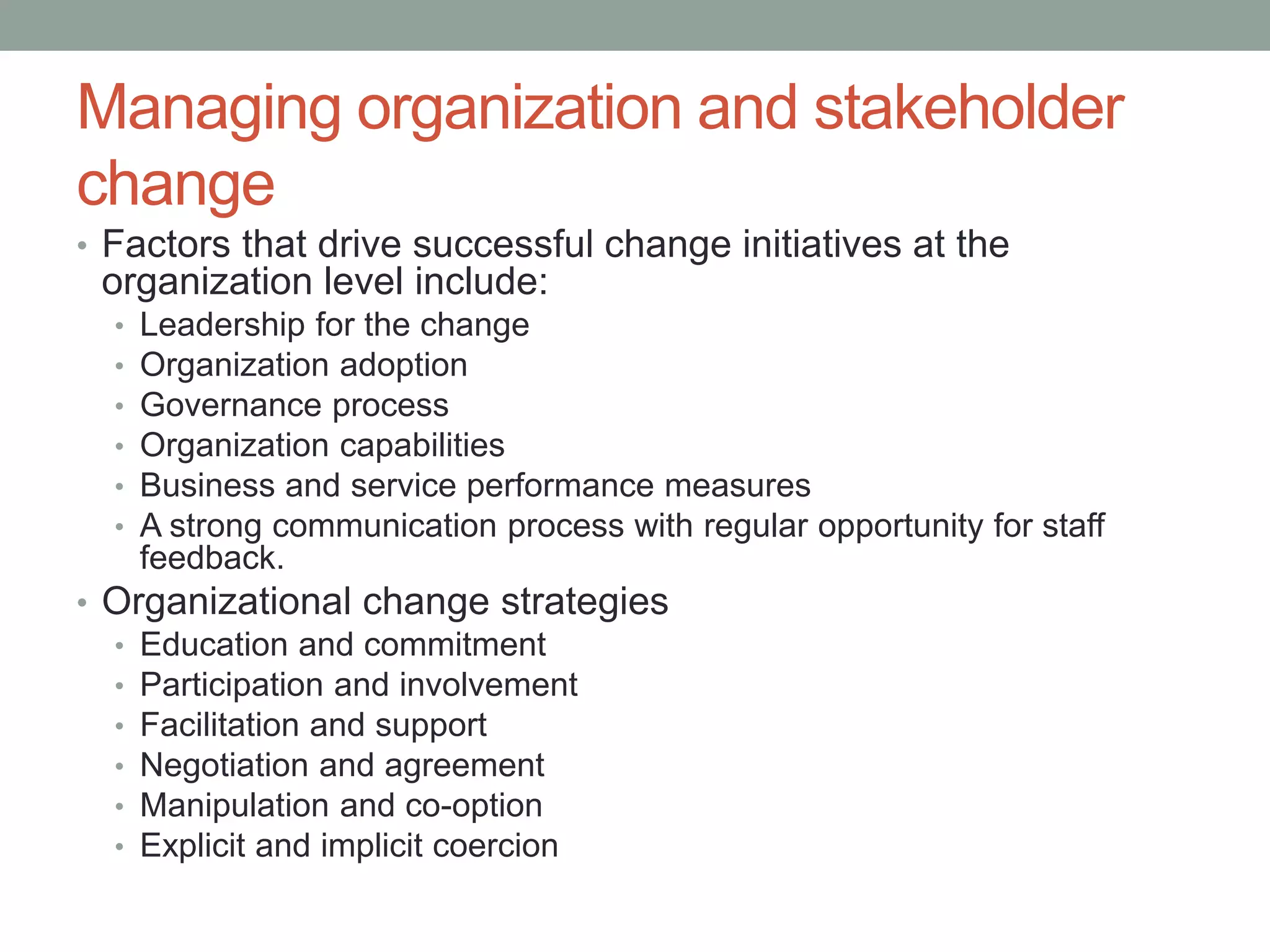 Managing organization and stakeholder
change
• Factors that drive successful change initiatives at the
organization level include:
• Leadership for the change
• Organization adoption
• Governance process
• Organization capabilities
• Business and service performance measures
• A strong communication process with regular opportunity for staff
feedback.
• Organizational change strategies
• Education and commitment
• Participation and involvement
• Facilitation and support
• Negotiation and agreement
• Manipulation and co-option
• Explicit and implicit coercion
 