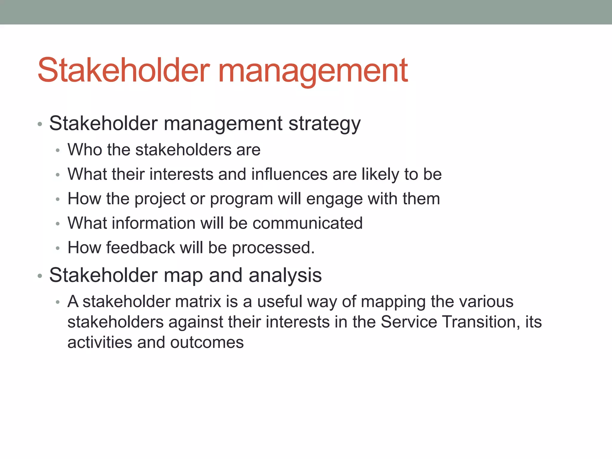 Stakeholder management
• Stakeholder management strategy
• Who the stakeholders are
• What their interests and influences are likely to be
• How the project or program will engage with them
• What information will be communicated
• How feedback will be processed.
• Stakeholder map and analysis
• A stakeholder matrix is a useful way of mapping the various
stakeholders against their interests in the Service Transition, its
activities and outcomes
 