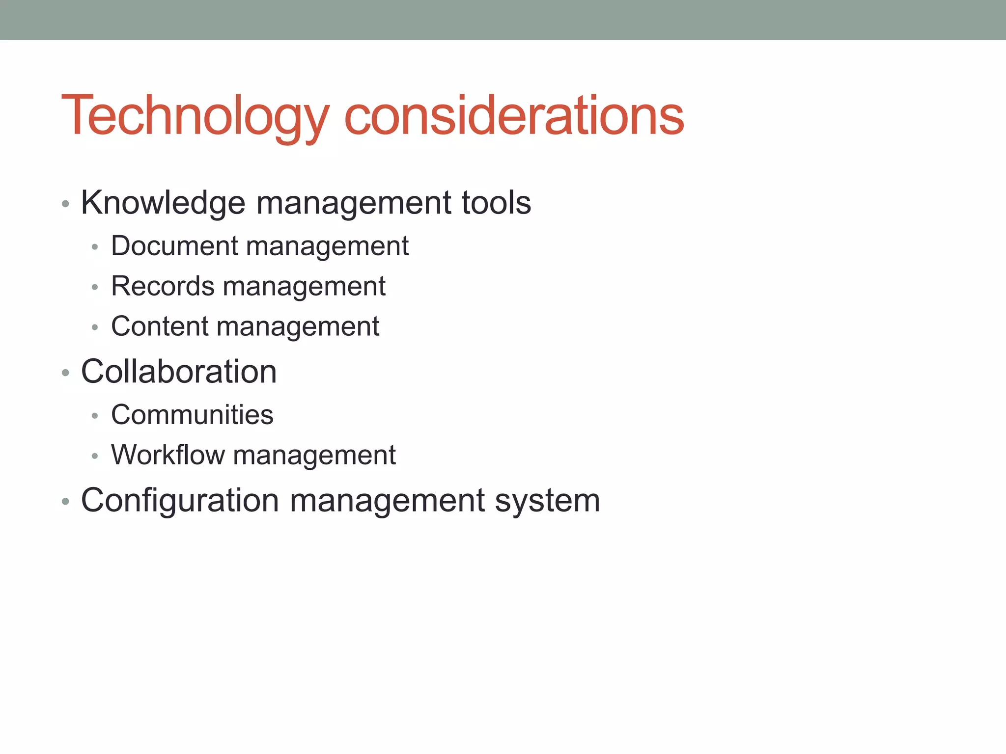 Technology considerations
• Knowledge management tools
• Document management
• Records management
• Content management
• Collaboration
• Communities
• Workflow management
• Configuration management system
 