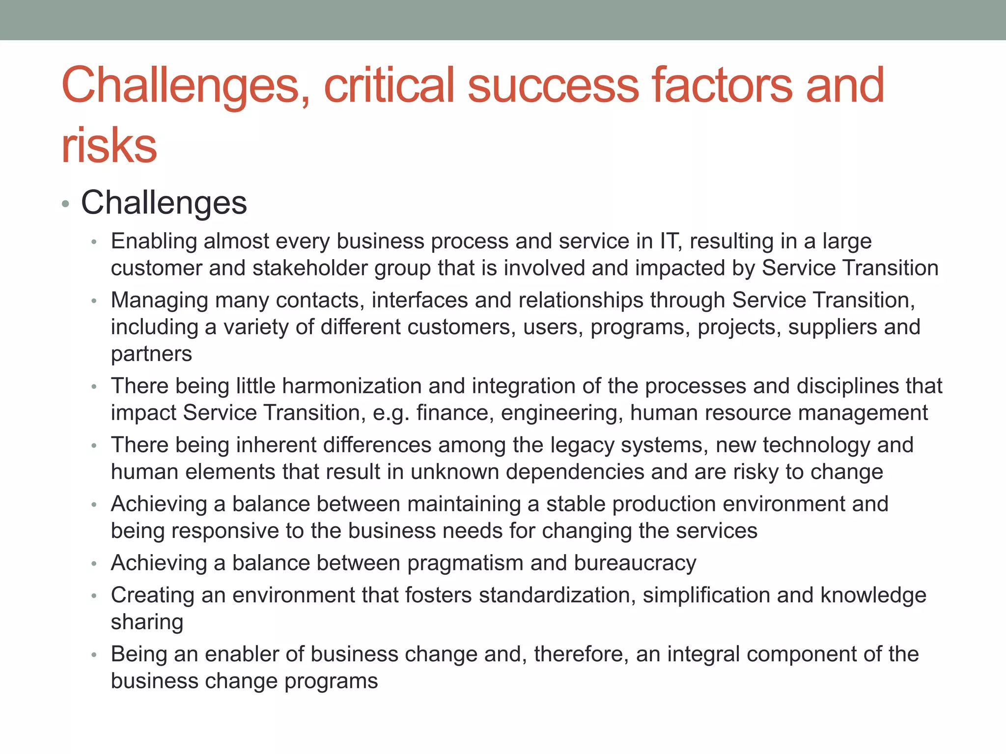 Challenges, critical success factors and
risks
• Challenges
• Enabling almost every business process and service in IT, resulting in a large
customer and stakeholder group that is involved and impacted by Service Transition
• Managing many contacts, interfaces and relationships through Service Transition,
including a variety of different customers, users, programs, projects, suppliers and
partners
• There being little harmonization and integration of the processes and disciplines that
impact Service Transition, e.g. finance, engineering, human resource management
• There being inherent differences among the legacy systems, new technology and
human elements that result in unknown dependencies and are risky to change
• Achieving a balance between maintaining a stable production environment and
being responsive to the business needs for changing the services
• Achieving a balance between pragmatism and bureaucracy
• Creating an environment that fosters standardization, simplification and knowledge
sharing
• Being an enabler of business change and, therefore, an integral component of the
business change programs
 