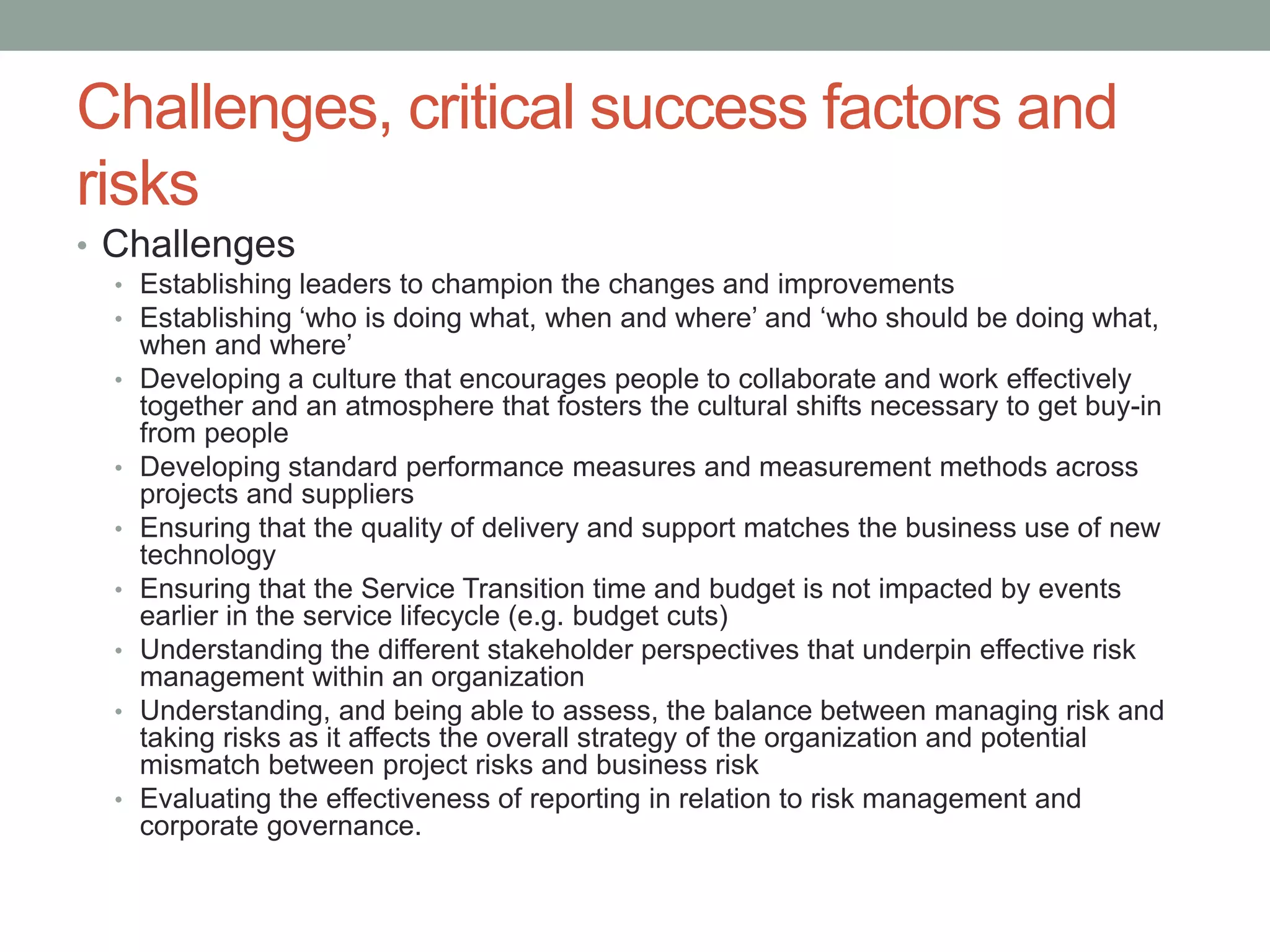 Challenges, critical success factors and
risks
• Challenges
• Establishing leaders to champion the changes and improvements
• Establishing ‘who is doing what, when and where’ and ‘who should be doing what,
when and where’
• Developing a culture that encourages people to collaborate and work effectively
together and an atmosphere that fosters the cultural shifts necessary to get buy-in
from people
• Developing standard performance measures and measurement methods across
projects and suppliers
• Ensuring that the quality of delivery and support matches the business use of new
technology
• Ensuring that the Service Transition time and budget is not impacted by events
earlier in the service lifecycle (e.g. budget cuts)
• Understanding the different stakeholder perspectives that underpin effective risk
management within an organization
• Understanding, and being able to assess, the balance between managing risk and
taking risks as it affects the overall strategy of the organization and potential
mismatch between project risks and business risk
• Evaluating the effectiveness of reporting in relation to risk management and
corporate governance.
 