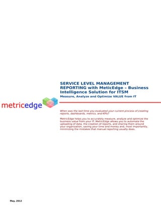SERVICE LEVEL MANAGEMENT
            REPORTING with MeticEdge – Business
            Intelligence Solution for ITSM
            Measure, Analyze and Optimize VALUE from IT




            When was the last time you evaluated your current process of creating
            reports, dashboards, metrics, and KPIs?

            MetricEdge helps you to accurately measure, analyze and optimize the
            business value from your IT. MetricEdge allows you to automate the
            uploading of data, the creation of reports, and sharing them around
            your organization, saving your time and money and, most importantly,
            minimizing the mistakes that manual reporting usually does.




May, 2012
 