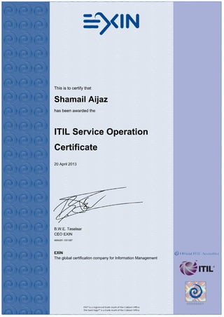 This is to certify that
Shamail Aijaz
has been awarded the
ITIL Service Operation
Certificate
20 April 2013
B.W.E. Taselaar
CEO EXIN
4694291.1201397
EXIN
The global certification company for Information Management
 